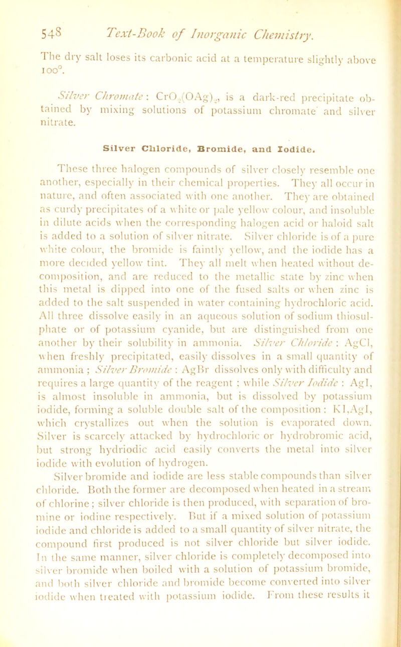 The dry sali loses ils carbonic acid at a temperature slightly above ioo°. Stlver Chromate: CrO.,(OAg).,, is a dark-red precipitate ob- tained by mixing Solutions of potassium chromate' and silver nitrate. Silver Cliloride, Bromide, and Iodide. These three halogen compounds of silver closely resemble one another, especially in thcir Chemical properties. They all occur in nature, and often associated with one another. They are obtained as curdy precipitates of a white or pale yellow colour, and insoluble in dilute acids when the corresponding halogen acid or haloid salt is added to a solution of silver nitrate. Silver cliloride is of a pure white colour, the bromide is faintly yellow, and the iodide has a more decided yellow tint. They all melt when heated without de- composition, and are reduced to the metallic state by zinc when this metal is dipped into one of the fused salts or when zinc is added to the salt suspended in water containing hydrochloric acid. All three dissolve easily in an aqueous solution of sodium thiosul- phate or of potassium cyanide, but are distinguished front one another by their solubility in amntonia. Silver Chloride : AgCl, when freshly precipitatfcd, easily dissolves in a small quantity of ammonia ; Silver Bromide : AgBr dissolves only with difficulty and rcquires a large quantity of the reagent : while Silver Iodide : Agl, is almost insoluble in ammonia, but is dissolved by potassium iodide, forming a soluble double salt of the composition : KI,Agl, which crystallizes out when the solution is evaporated down. Silver is scarcely attacked by hydrochloric or hydrobromic acid, but strong hyclriodic acid easily converts the metal into silver iodide with evolution of hydrogen. Silver bromide and iodide are less stable compounds than silver cliloride. Both the former are decomposed when heated in a stream of chlorine; silver cliloride is then produced, with Separation of bro- mine or iodine respectively. But if a mixed solution of potassium iodide and cliloride is added to a small quantity of silver nitrate, the compound first produced is not silver cliloride but silver iodide. In the same manner, silver cliloride is completely decomposed into silver bromide when boiled with a solution of potassium bromide, and both silver cliloride and bromide become converted into silver iodide when treated with potassium iodide. From these results it