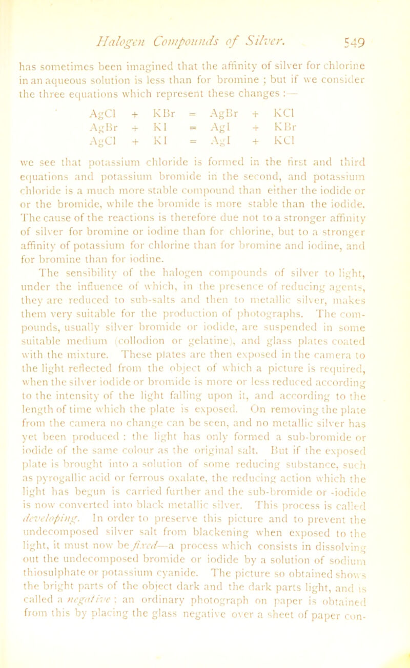 has sometimes been imagined that the affinity of silver for chlorine inanaqueous solution is less than for bromine ; but if \ve consider the three equations which represent these changes :— AgCl + K Br = AgBr + KCl AgBr + Kl Agl + K Br AgCl + Kl Agl + KCl potassi um chloride is formed in the hi equations and potassium bromide in the second, and potassium Chloride is a much ntore stable compound than either the iodide or or the bromide, while the bromide is more stable than the iodide. The cause of the rcactions is therefore due not toastronger affinity of silver for bromine or iodine than for chlorine, but to a stronger affinity of potassium for chlorine than for bromine and iodine, and for bromine than for iodine. The sensibility of the halogen compounds of silver to light, linder the influence of which, in the presence of redticing agents, they are reduccd to sub-salts and then to metallic silver, makes them very suitable for the production of photographs. The com- pounds, usually silver bromide or iodide, are suspended in sonte suitable medium (collodion or gelatine), and glass plates coated with the mixture. These plates are then exposed in the camera to the light reflected front the object of which a picture is required, when the silver iodide or bromide is more or less reduced according to the intensity of the light falling upon it, and according to the length of time which the plate is exposed. On removing the plate front the cantera no change can be seen, and no ntetallic silver has yet been produced : the light has only formed a sub-bromide or iodide of the same colour as the original sah. But if the exposed plate is brought into a solution of sonte reducing substance, such as pyrogallic acid or ferrous oxalate, the reducing action which the light has begun is carried further and the sub-bromide or -iodide is now converted into black metallic silver. This process is called developing. ln Order to preserve this picture and to prevent the undecomposed silver sah front blackening when exposed to the light, it must now befixed— a process which consists in dissolving out the undecomposed bromide or iodide by a solution of sodiunt thiosulphate or potassium cyanide. The picture so obtained shows the bright parts of the object dark and the dark parts light, and is called a negative : an ordinary photograph on paper is obtained front this by placing the glass negative over a sheet of paper con-