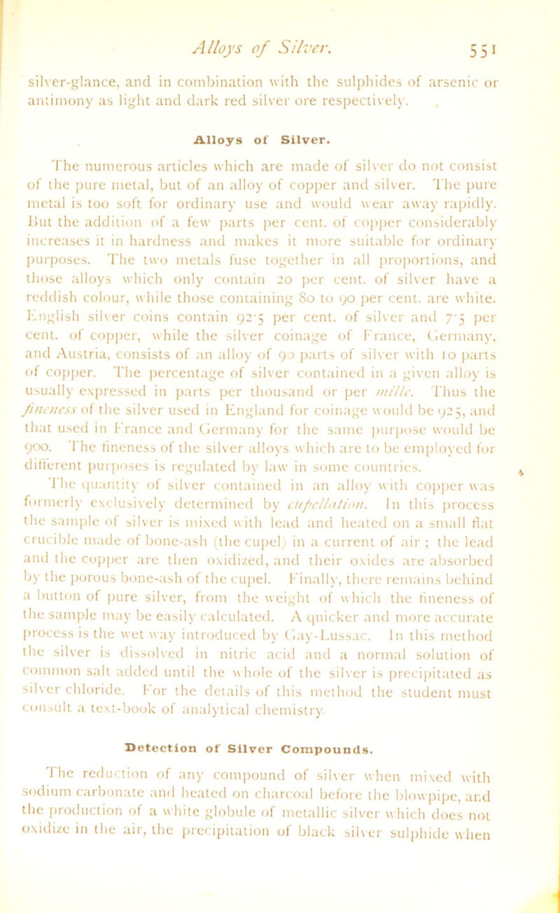 silver-glance, and in combination with the sulphides of arsenic or antimony as light and dark red silver ore respectively. Alloys of Silver. The numerous articles which are made of silver do not consist of the pure metal, but of an alloy of copper and silver. The pure metal is too soft for ordinary use and would wear away rapidly. 13ut the addition of a few parts per cent. of copper considerably increases it in hardness and makes it more suitable for ordinary purposes. The two metals fuse together in all proportions, and those alloys which only contain 20 per cent. of silver have a reddish colour, while those containing 80 to 90 per cent. are white. English silver coins contain 92-5 per cent. of silver and 7-5 per cent. of copper, while the silver coinage of France, Germany, and Austria, consists of an alloy of 90 parts of silver with 10 parts of copper. The percentage of silver contained in a given alloy is usually expressed in parts per thousand or per uiille. Thus the Jineuess of the silver used in England for coinage would be 925, and that used in France and Germany for the saine purposc would be 900. The fineness of the silver alloys which are to be employed for dilferent purposes is regulated by law in some countries. The quantity of silver contained in an alloy with copper was formerly exclusively determined by cufiel/ation. In this process the sample of silver is mixed with lead and heated on a small fiat crucible made of bone-ash (the cupel) in a current of air ; the lead and the copper are then oxidized, and their oxides are absorbed by the porous bone-ash of the cupel. Finally, there remains bchind a button of pure silver, front the weight of which the fineness of the sample may be easily calculated. A quicker and more accurate process is the wet way introduced by Gay-Lussac. In this method the silver is dissolved in nitric acid and a normal solution of common salt added until the whole of the silver is precipitatcd as silver chloride. for the details of this method the Student must consult a text-book of analytical Chemistry. Detection of Silver Compounds. The reduction of any compound of silver when mixed with sodium carbonate and heated on charcoal before the blowpipe, and the production of a white globule of metallic silver which does not oxidize in the air, the precipitation of black silver sulphide when