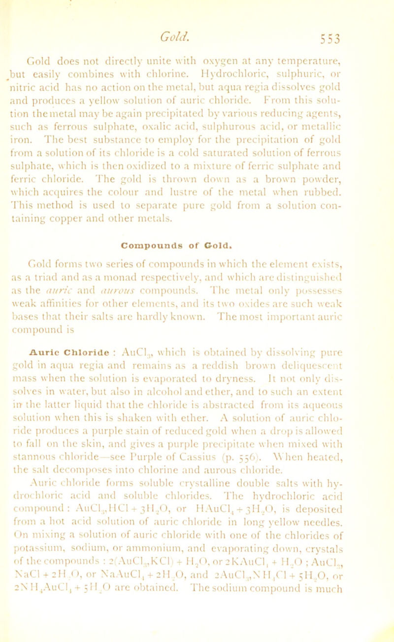 Gold. f M Gold does not directly unite with oxygen at any temperature, #but easily combines with chlorine. Hydrochloric, sulphuric, or nitric acid has no action on the metal, but aqua regia dissolves gold and produces a yellow solution of auric chloride. From this solu- tion the metal may be again precipitated by various reducing agents, such as ferrous sulphate, oxalic acid, sulphurous acid, or metallic iron. The best substance to employ for the precipitation of gold from a solution of its chloride is a cold saturated solution of ferrous sulphate, which is then oxidized to a mixture of ferric sulphate and ferric chloride. The gold is thrown down as a brown powder, which acquires the colour and lustre of the metal when rubbed. This method is usecl to separate pure gold from a solution con- taining copper and other metals. Compounds of Gold. Gold forms two series of compounds in which the element exists, as a triad and as a monad respectively, and which are distinguished as the auric and aurous compounds. The metal only possesses weak aftfinities for other elements, and its two oxides are such weak bases that their salts are hardlyknown. The most important auric compound is Auric Chloride : AuCl.,, which is obtained by dissolving pure gold in aqua regia and remains as a reddish brown deliquescent mass when the solution is evaporated to dryness. It not only dis- solves in water, but also in alcohol and ether, and to such an extent irr the latter liquid that the chloride is abstracted from its aqueous solution when this is shaken with ether. A solution of auric chlo- ride produces a purple stain of reduced gold when a drop is allowed to fall on the skin, and gives a purple precipitate when mixed with stannous chloride—see Purple of Cassius (p. 556). When heated, the sah decomposes into chlorine and aurous chloride. Auric chloride forms soluble crystalline double salts with hy- drochloric acid and soluble Chlorides. The hydrochloric acid compound: AuCl.,,HCl + 3HsO, or HAuC14 + 3HsO, is deposited from a hot acid solution of auric chloride in long yellow needles. On mixing a solution of auric chloride with one of the Chlorides of potassium, sodium, or ammonium, and evaporating down, crystals of the compounds : 2(AuC1.„KC1) + HsO, or 2KA11CI, + H.,0 ; AuCl.,, NaCl + 2H O, or NaAuCl, + 2H ,0, and 2AuC1„NtH,C1 + 511..0, or 2N 11 ,AuCI, + 5H .O are obtained. The sodium compound is much