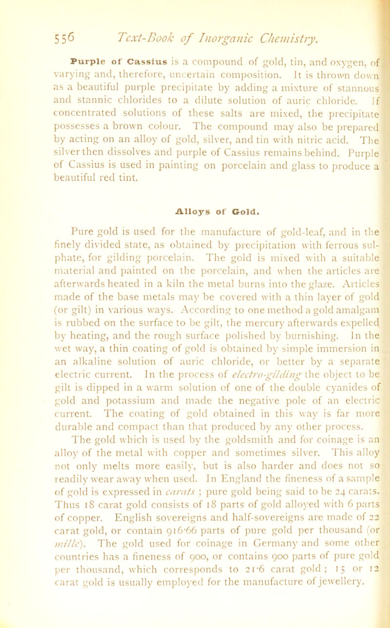 Purple of Cassius is a compound of gold, tin, and oxygen, of 9 varying and, therefore, uncertain composition. Jt is thrown down fl as a beautiful purple precipitate by adding a mixture of stannous I and stannic Chlorides to a dilute solution of auric Chloride. If fl concentrated Solutions of these salts are mixed, the precipitate 1 possesses a brown eolour. The compound may also be prepared Q by acting on an alloy of gold, silver, and tin vvith nitric acid. The ! silverthen dissolves and purple of Cassius remains behind. Purple of Cassius is used in painting on porcelain and glass to produce a beautiful red tint. Alloys of Gold. Pure gold is used for the manufacture of gold-leaf, and in the finely divided state, as obtained by precipitation with ferrous sul- phate, for gilding porcelain. The gold is mixed with a suitable material and painted on the porcelain, and when the articles are afterwards heated in a kiln the metal bums into theglaze. Articles made of the base metals may be covered with a thin layer of gold (or gilt) in various ways. According to one method a gold amalgam is rubbed on the surface to be gilt, the mercury afterwards expelled by heating, and the rough surface polished by burnishing. ln the wet way, a thin coating of gold is obtained by simple immersion in an alkaline solution of auric chloride, or better by a separate electric current, ln the process of electro-gildbig the object to be gilt is dippecl in a warm solution of one of the double cyanides of gold and potassium and made the negative pole of an electric current. The coating of gold obtained in this way is far more durable and compact than that produced by any other process. The gold which is used by the goldsmith and for coinage is an alloy of the metal with copper and sometimes silver. This alloy not only melts more easilv, but is also harder and does not so readily wear away when used. In England the fineness of a sample of gold is expressed in carats ; pure gold being said to be 24 carats. Thus iS carat gold consists of iS parts of gold alloyed with 6 parts of copper. English sovereigns and half-sovereigns are made of 22 carat gold, or contain 916-66 parts of pure gold per thousand (or »n'/tc). The gold used for coinage in Germany and some other countries has a fineness of 900, or contains 900 parts of pure gold per thousand, which corresponds to 21-6 carat gold; 15 or 12 carat gold is usually employed for the manufacture of jewellery.
