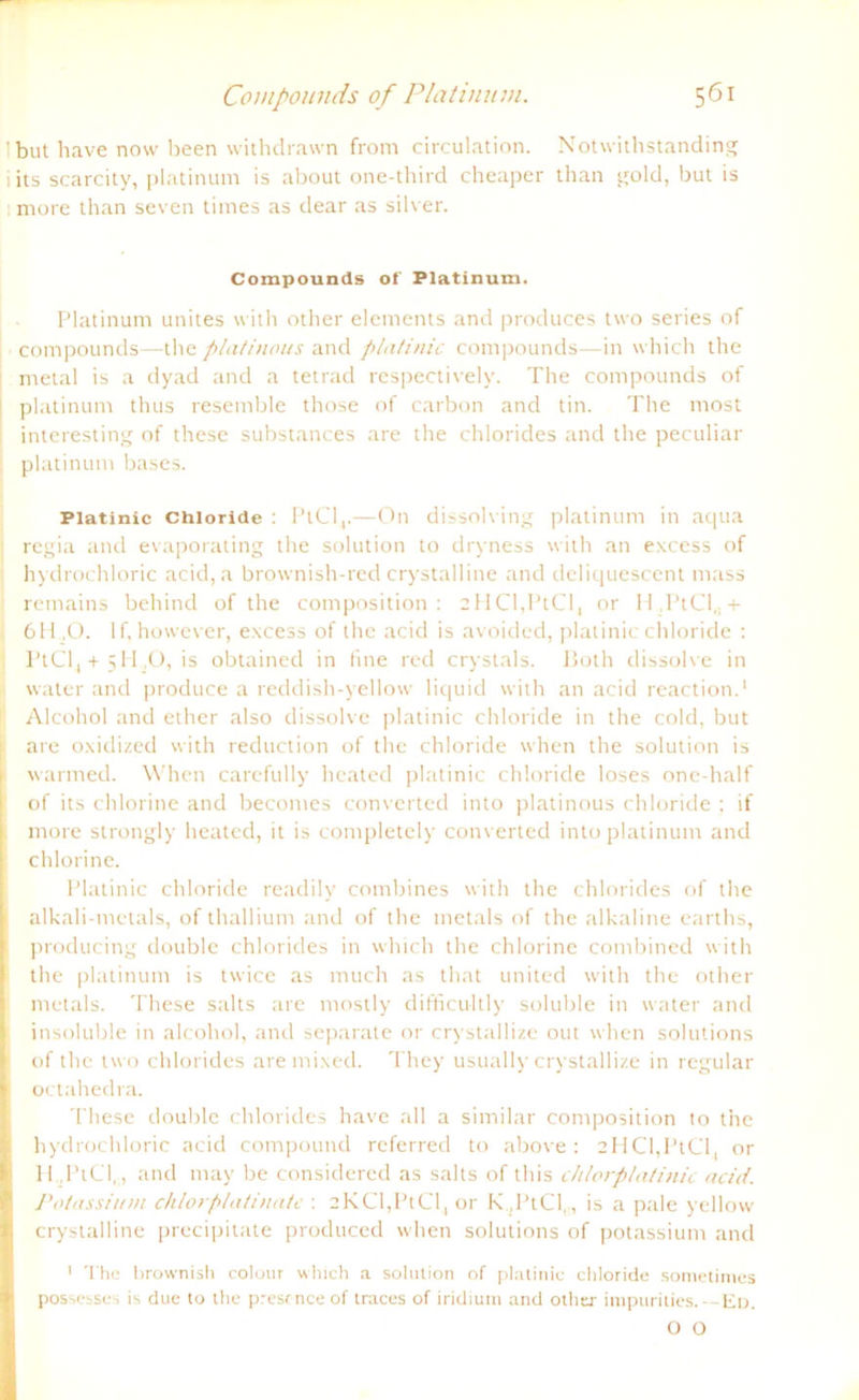 1 but have now been withdrawn from circulation. Notwithstanding i its scarcity, platinum is about one-third cheaper than gold, but is more than seven times as dear as silver. Compounds of Platinum. Platinum unites with other elements and produces two series of Compounds—the platinous and platinic Compounds—in which the metal is a dyad and a tetrad respectively. The Compounds of I platinum thus resemble those of carbon and tin. The most interesting of these substances are the Chlorides and the peculiar . platinum bases. Platinic Chloride : PlCl,.—On dissolving platinum in acjua regia and evaporating the solution to dryness with an excess of hydrochloric acid, a brownish-red crystalline and deliquescent mass remains behind of the composition : cMCl.l’tCI, or U,PtCI,,+ 611,0. If, however, excess of the acid is avoided, platinic Chloride : PtCl, + 511,0, is obtained in fine red crystals. Both dissolve in water and produce a reddish-yellow liquid with an acid reaction.1 Alcohol and ether also dissolve platinic Chloride in the cold, but are o.xidized with reduction of the chloride when the solution is warmed. When carefully heated platinic chloride loses one-half of its chlorine and becomes converted into platinous chloride : if more strongly heated, it is completely converted into platinum and chlorine. Platinic chloride readily combines with the Chlorides of the alkali-metals, of thallium and of the metals of the alkaline earths, producing double Chlorides in which the chlorine combined with the platinum is twice as much as that united with the other metals. These salts are mostly difficultly soluble in water and insoluble in alcohol, and separate or crystallize out when Solutions of the two Chlorides are mixed. They usually crystallize in regulär octahedra. These double Chlorides have all a similar composition to the hydrochloric acid compound referred to above : 2HCl,PtCl, or H ,PtCl., and may be considered as salts of this chlorplatinic acid. Potassium chlorplatinate : 2KCl,PtCl, or K.,PtCl,., is a pale yellow crystalline precipitate produced when Solutions of potassium and 1 The brownish colour which a solution of platinic chloride sometinies possesses is due to the prcsrnce of traces of iridiutn and other impurities.—Ed. O O