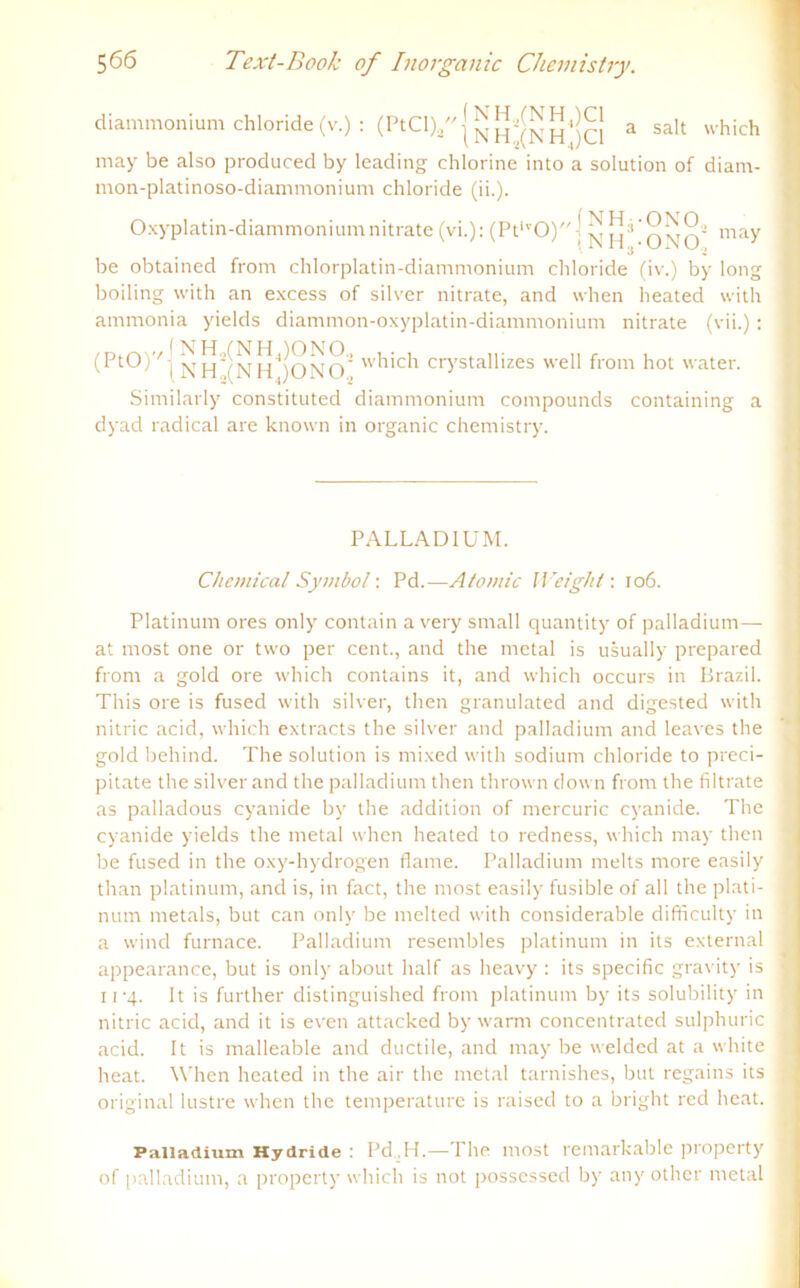 diammonium chloride (v.) : (PtCl)2| h'(K H4)C1 a saIt which may be also produced by leading chlorine into a solution of diam- mon-platinoso-diammonium chloride (ii.). Oxyplatin-diammoniumnitrate (vi.): (PtivO)-| ^ J^|:i qnjq' may be obtained from chlorplatin-diammonium chloride (iv.) by long boiling vvith an excess of silver nitrate, and when heated with ammonia yields diammon-oxyplatin-diammonium nitrate (vii.): /rnnw (NH„(NH,)ONO„ (PtO)'j NH (NH )ONO' which crystallizes well from hot water. Similarly constituted diammonium compounds containing a dyad radical are known in organic Chemistry. PALLADIUM. Chemical Symbol: Pd.—Atomic IVeig/it: 106. Platinum ores only contain avery small quantity of palladium— at most one or two per cent., and the metal is usually prepared from a gold ore which contains it, and which occurs in Brazil. This ore is fused with silver, then granulated and digested with nitric acid, which extracts the silver and palladium and leaves the gold behind. The solution is mixed with sodium chloride to preci- pitate the silver and the palladium then thrown down from the filtrate as palladous cyanide by the addition of mercuric cyanide. The cyanide yields the metal when heated to redness, which may then be fused in the oxy-hydrogen flame. Palladium melts more easily than platinum, and is, in fact, the most easily fusible of all the plati- num metals, but can only be melted with considerable difficulty in a wind furnace. Palladium resembles platinum in its external appearance, but is only about half as heavy : its specific gravity is ii-4. 1t is further distinguished from platinum by its solubility in nitric acid, and it is even attacked by warm concentrated sulphuric acid. It is malleable and ductile, and may be welded at a white heat. When heated in the air the metal tarnishes, but regains its original lustre when the temperature is raised to a bright red heat. Palladium Hydride: Pd.H.—The most remarkable property of palladium, a property which is not possessed by any other metal
