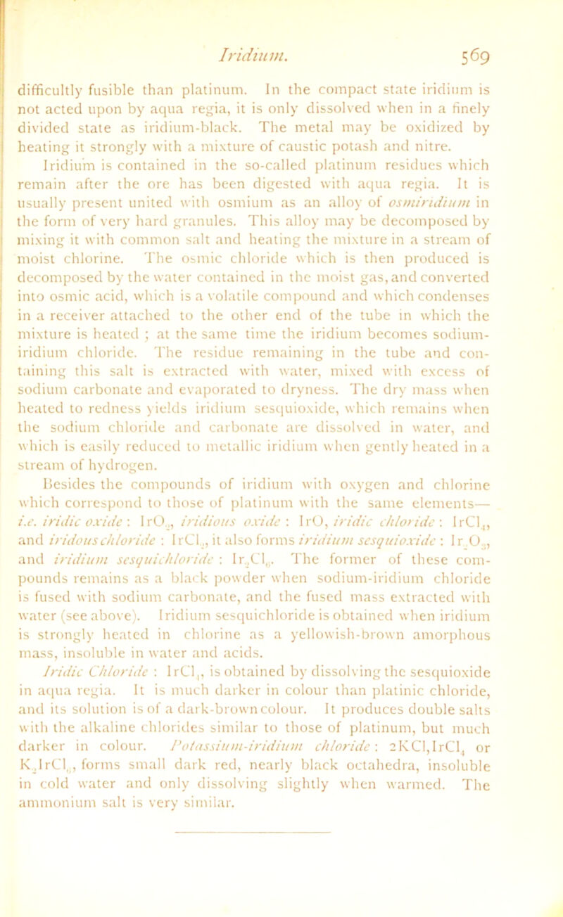 difficultly fusible than platinum. In the compact state iridium is not acted upon by aqua regia, it is only dissolved when in a finely divided state as iridium-black. The metal may be oxidized by heating it strongly with a mixture of caustic potash and nitre. Iridium is contained in the so-called platinum residues which remain after the ore has been digested with aqua regia. It is usually present united with osmium as an alloy of osmiridium in I the form of very hard granules. This alloy may be decomposed by ! mixing it with common salt and heating the mixture in a stream of moist chlorine. The osmic cldoride which is then produced is decomposed by the water contained in the moist gas, and converted into osmic acid, which is a volatile compound and which condenses in a receiver attached to the other end of the tube in which the mixture is heated ; at the same time the iridium becomes sodium- iridium Chloride. The residue remaining in the tube and con- taining this salt is extractecl with water, mixed with excess of sodium carbonate and evaporated to dryness. The dry muss when heated to redness yields iridium sesquioxide, which remains when the sodium Chloride and carbonate are dissolved in water, and which is easily reduced to metallic iridium when gently heated in a stream of hydrogen. Besides the compounds of iridium with oxygen and chlorine which correspond to those of platinum with the same elements— i.e. iridic oxide : IrOiridious oxide : IrO, iridic chloride : I rC1,, and iridouschloride : IrCI.,, it also forms iridium sesquioxide: Ir 03, and iridium sesquichloride : I r,Cl„. The former of these com- pounds remains as a black powder when sodium-iridium chloride is fused with sodium carbonate, and the fused mass extracted with water (see above). Iridium sesquichloride is obtained when iridium is strongly heated in chlorine as a yellowish-brown amorphous mass, insoluble in water and acids. Iridic Chloride : 1 rC1,, is obtained by dissolvingthc sesquioxide in aqua regia. It is much darker in colour than platinic chloride, and its solution is of a dark-browncolour. It produces double salts with the alkaline Chlorides similar to those of platinum, but much darker in colour. Potassium-iridium chloride-. 2KCl,IrCl. or K.lrCl,., forms small dark red, nearly black octahedra, insoluble in cold water and only dissolving slightly when warmed. The ammonium salt is very similar.