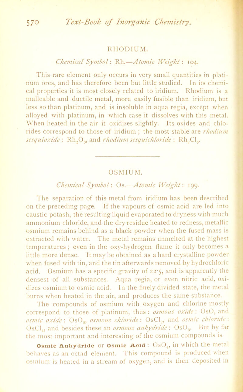 RHODIUM. Chemical Symbol: Rh.—Atomic Weight: 104. This rare element only occurs in very small quantities in plati- num ores, and has therefore been but little studied. ln its Chemi- cal properties it is most closely related to iridium. Rhodium is a malleable and ductile metal, more easily fusible than iridium, but less so than platinum, and is insoluble in aqua regia, except when alloyed with platinum, in which case it dissolves with this metal. When heated in the air it oxiclizes slightly. Its oxides and Chlo- rides correspond to those of iridium ; the most stable are rhodium sesquioxide : Rh X).,, and rhodium sesquichloride : RhX'I6. OSMIUM. Chemical Symbol: Os.—Atomic Weight-. 199. The Separation of this metal from iridium has been described on the preceding page. If the vapours of osmic acid are led into caustic potash, the resulting liquid evaporated to dryness with much ammonium chloride, and the dry residue heated to redness, metallic Osmium remains behincl as a black powder when the fused mass is extracted with water. The metal remains unmelted at the highest temperatures ; even in the oxy-hydrogen flame it only becomes a little more dense. It maybe obtained as ahard crystalline powder when fused with tin, and the tin afterwards removed by hydrochloric acid. Osmium has a specific gravity of 22-5, and is apparently the densest of all substances. Aqua regia, or even nitric acid, oxi- dizes osmium to osmic acid. In the finely divided state, the metal burns when heated in the air, and produces the same substance. The compounds of osmium with oxygen and chlorine mostly correspond to those of platinum, thus : osmous oxide: OsO, and osmic oxide \ OsO.,, osmous chloride-. OsCl.,, and osmic chloride-. OsCl.„ and besides these an osmous anhydride : 0s03. But by far the most important and interesting of the osmium compounds is Osmic Anhydride 01 Osmic Acid : 0s04, in which the metal behaves as an octad element. This compound is produced when osmium is heated in a stream of oxygen, and is then deposited in