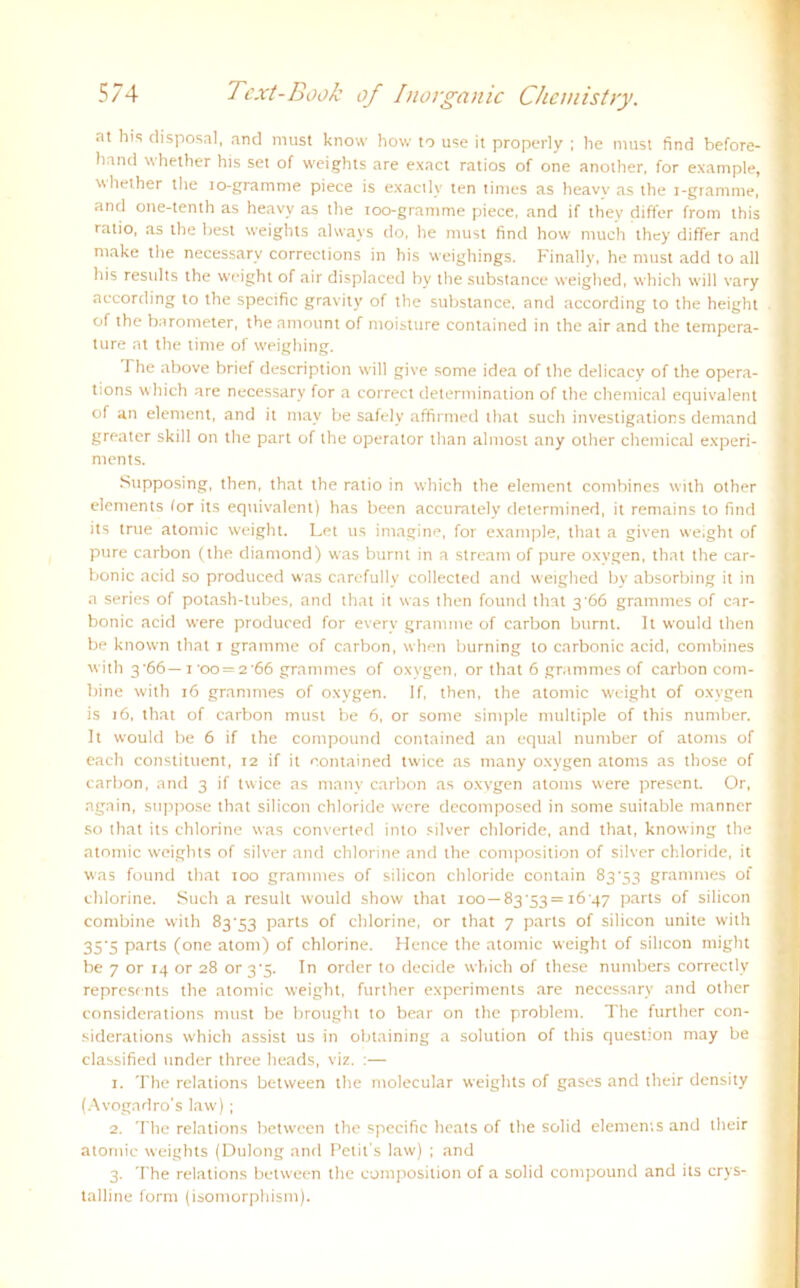 at his disposal, and must know how to use it properly ; he must find before- h:ind 'vhether his set of weights are exact ratios of one another, for example, whether the io-gramme piece is exacllv ten times as heavy as the i-gramme, and one-tenth as heavy as the ioo-gramme piece, and if they differ from this ratio, as the best weights always do, he must find how much they differ and make the necessary corrections in his weighings. Finally, he must add to all his results the weight of air displaced hy the substance weighed, which will vary according to the specific gravity of the substance, and according to the height of the barometer, the amount of moisture contained in the air and the tempera- ture at the time of weighing. The above brief description will give some idea of the delicacy of the opera- tions which are necessary for a correct determination of the Chemical equivalent of an element, and it may be safely affirmed that such investigations demand greater skill on the part of the operator than almost any other Chemical experi- ments. Stipposing, then, that the ratio in which the element combines with other elements lor its equivalent) has been accurately determined, it remains to find its true atomic w'eight. Let us imagine, for example, that a given weight of pure carbon (the diamond) was burnt in a stream of pure oxygen, that the car- bonic acid so produced was carefully collected and weighed by absorbing it in a series of potash-tubes, and that it was then found that 3'66 grammes of car- bonic acid were produced for everv gramme of carbon burnt. It would then be known that 1 gramme of carbon, when burning to carbonic acid, combines with 3'66— 1 'oo = 2'66 grammes of oxygen, or that 6 grammes of carbon Com- bine with 16 grammes of oxygen. If, then, the atomic weight of oxygen is 16, that of carbon must be 6, or some simple multiple of this number. It would be 6 if the compound contained an equal number of atonrs of each constituent, 12 if it contained twice as many oxygen atonrs as those of carbon, and 3 if twice as many carbon as oxvgen atonrs were present. Or, again, suppose that Silicon Chloride were decomposed in some suitable manner so that its chlorine was converted into silver Chloride, and that, knowing the atomic weights of silver and chlorine and the composition of silver Chloride, it was found that 100 grammes of Silicon Chloride contain 83'53 grammes of chlorine. Such a result would show that 100— 83'53= i6'47 parts of Silicon conrbine with 83'53 parts of chlorine, or that 7 parts of Silicon unite with 35'S parts (one atonr) of chlorine. Hence the atomic weight of Silicon nriglrt be 7 or 14 or 28 or3'3. In Order to decide which of these nunrbers correctly represents the atomic weight, further experinrents are necessary and other considerations must be brought to bear on the problenr. The further con- siderations which assist us in obtaining a solution of this question may be classified under three heads, viz. :— 1. The relations between the molecular weights of gases and their density (Avogndro's law) ; 2. The relations between the specific heats of the solid elements and their atomic weights (Dulong and Petit's law) ; and 3. The relations between the composition of a solid compound and its crys- talline form (isomorphism).