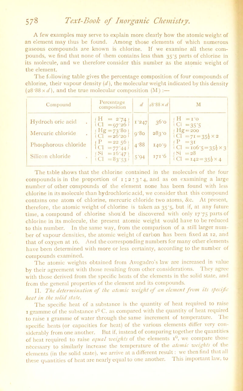 A few examples may serve to explain more clearly how the atomicweight of an element may thus be found. Among those elements of which numerous gaseous compounds are known is chlorine. If we examine all these Com- pounds, vve find that none of ihem contains less than 3S'5 parts of chlorine in its rnolecule, and we therefore consider this number as the atomic weight of the element. The following table gives the percentage composition of four compounds of chlorine, their vapour density (d), the molecular weight indicated by this density (28'88 x d), and the true molecular composition (M) :— Compound Percentage composition d ^8'88 Kit M Hydroch oric acid Mercuric chloride Phosphorous chloride Silicon chloride 1 H = 274 1 t CI =97'261 J Hg =73-801 1 CI =26'20 f 1 P =22 56 1 1 CI =77-44 f 1 Si =i6'47( •CI =83-33) 1 ’247 9'80 4-88 5'94 36-0 283-0 1409 171-6 1 H =10 1CI =35 'S j Hg = 200 l CI =71 = 35* x 2 jP =31 l CI =106-5 = 354x3 1 Si ^ 28 1 CI =142 = 35^* 4 The table shows that the chlorine contained in the molecules of the four compounds is in the proportion of 1 : 2 : 3 : 4, and as on examining a large number of other compounds of the element none has been found with less chlorine in its rnolecule than hydrochloric acid, we consider that this compound contains one atom of chlorine, mercuric chloride two atoms, &c. At present, therefore, the atomic weight of chlorine is taken as 35'S, but if, at any future time, a compound of chlorine shoihd be discovered with only 1775 parts of chlorine in its rnolecule, the present atomic weight would have to be reduced to this number. In the same way, fronr the comparison of a still larger num- ber of vapour densities, the atomic weight of carbon has been fixed at 12, and that of oxygen at 16. And the corresponding numbers for many other elements have been determined with more or less ccrtainty, according to the number of compounds examined. The atomic weights obtaincd fronr Avogadro’s law are increased in value by their agreement with those resulting fronr other considerations. They agree with those derived fronr the specific heats of the elements in the solid state, anil from the general properties of the element and its compounds. II. The determination of the atomic weight of an element from its specific heat in the solid state. The specific heat of a substnnce is the quantity of heat required to raise 1 gramnre of the substance i° C. as compared with the quantity of heat required to raise 1 gramme of water through the same increnrent of temperature. 1 he specific heats (or capacities for heat) of the various elements differ very con- siderably from one another. But if, instead of conrparing together the quantities of heat required to raise equal weights of the elements i°, we compare those nöcessary to sinrilarly increasc the temperature of the atomic weights of the elements (in the solid state), we arrive at a different result: we tlren find that all these quantities of heat are nearly equal to one another. This important law, to