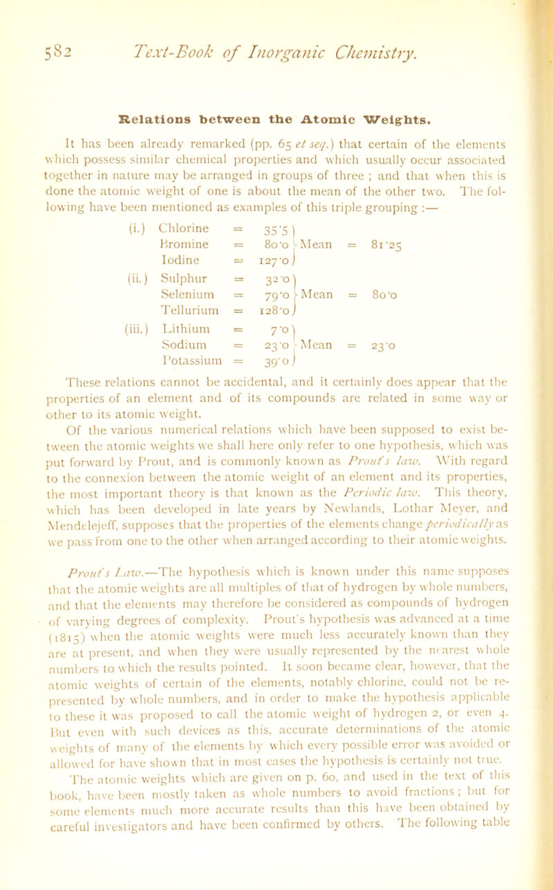 Kelations between tbe Atomic Weights. It has been already remarked (pp. 65 et sei/.) that certain of the elements which possess similar Chemical properties and which usually occur associated togcther in nature may be arranged in groups of three ; and that when this is done the atomic weight of one is about the mean of the other two. The fol- lowing have been mentioned as examples of this triple grouping :— (i-) Chlorine = 35'5 ) Bromine = 80'o - Mean = 81'25 lodine — 127-0 J (ii.) Sulphur = 32'°) Selenium = 79'0 I Mean = 80'0 Tellurium = 128-0 j (iii.) Lithium t= 7‘°) Sodium = 23-0 - Mean = 23 0 Potassium = 39'oJ These relations cannot be accidental, and it certainly does appear that the properties of an element and of its compounds are related in sorne way or other to its atomic weight. Of the various numerical relations which have been supposed to exist be- tween the atomic weights we shall here only refer to one hypothesis, which was put forward by Prout, and is commonly known as Prout' s law. With regard to the connexion between the atomic weight of an element and its properties, the most important theory is that known as the Periodic law. This theorv, which has been developed in late years by Newlands, Lothar Meyer, and Mendelejeff, supposes that the properties of the elements changeperiodicallyas we pass from one to the other when arranged according to their atomic weights. Prout's Law.—The hypothesis which is known under this nante supposes that the atomic weights are all multiples of that of hydrogen by whole numbers, and that the elements may therefore be considered as compounds of hydrogen of varying degrees of complexity. Prout's hypothesis was advanccd at a time (1815) when the atomic weights were much less accurately known than they are at present, and when they were usually represented by the ntarest whole numbers to which the results pointed. It soon became clear, liowever, that the atomic weights of certain of the elements, notably chlorine, could not be re- presented by whole numbers, and in order to make the hypothesis applicable to these it was proposed to call the atomic weight of hydrogen 2, or even 4. But even with such devices as this, accurate determinations of the atomic weights of mnny of the elements by which every possible error was avoided or alloWcd for have shown that in most cases the hypothesis is certainly not true. The atomic weights which are given on p. 60, and used in the text of this book, have been mostly taken as whole numbers to avoid fractions ; but for some elements much more accurate results than this have been obtained by careful investigators and have been confirmcd by others. The following table