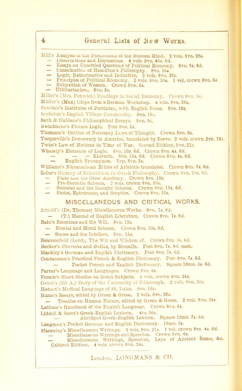 Mill’s Analysis ul tue Pnenomena o£ tüe Human Mind. 2 vol3. 8vo. 28». — Dissermtions and Discussious. 4 vols. 8vo. 46». Cd. — Essays on Dnaettled Questions of Political Economy. 8vo. 6». Cd. — Examination of HamUton's Philosophy. 8vo. 16«. — Logic, ßatiocinative and Inductive. 2 vols. 8vo. 25». — Principles of Political Economy. 2 vols. 8vo. 30«. 1 vol. crown 8vo. 6«. — Subjection of Women. Crown 8vo. 6t. — Utilitadanism. 8vo. 5t. Milier's (Mrs. Fenwick) Ecadings in Social Economy. Crown 8vo. 5s. Miiller’s (Max) Chips from aGermau Workshop. 4 vols. 8vo. 36». Sandars’s Institutes of Justinian, with English Notes. 8vo. 18«. Seebohm’s English Village Community. 8vo. 16». Eeth & Haldanc’s Philosophical Essays. 8vo. 9s. Swinburne’s Picture Logic. Post 8vo. 5t. Thomson’s Outline of Kecessary Lews of Thought. Crown 8vo. 6«. Tocqueville’ä Democracy in America, translated by Reeve. 2 vols. crown 8vo. 16j. Twiss’s Law of Nations in Time of War. Second Edition, Svo. 21s. Whately's Elements of Logic. 8vo. 10». Cd. Crown 8vo. 4«. 6d. — — — Rhetoric. 8vo. 10». 6d. Crown 8vo. 4«. 6d. — English Synonymes. Fcp. 8vo. 3«. Williams’s Nicomachean Ethics of Aristotle translated. Crown 8vo. 71. Cd. Zeller'B Histcry of Eelecticism iu Greek Philosophy. Crowu Svo. 10». Cd. — Plato aua tbe Older Academy. Crown 8vo. 18». — Pre-Socratic Schools. 2 vols. crown 8vo. 30». — Socrates and the Socratic Schools. Crown 8vo. 10j. Cd. — Stoics, Epicureans, and Sceptics. Crown 8vo. 15». MISCELLANEOUS AND CRITICAL WORKS. Arnold’s (Dr. Thomas) Miscellaueous Works. 8vo. 7». 6<i. — (T.) Manual of English Literature. Crown 8vo. 7». Cd. Baln’s Emotions and the Will. Svo. 15». — Mental and Moral Science. Crown 8vo. 10». Cd. — Senses and the Intellect. 8vo. 15». Beaconsfield (Lord), The Wit and Wisdom of. Crown Svo. 3s. Cd. Becker’s Cliaricltt and Oallut, by Metcalfe. Post 8vo. 7». Cd. each. Blackley’s Germau and English Dictionary. Post 8vo. 7». 6d. Contauseau'B Practical French & Euglish Dictionary. Post 8vo. 7». 6d. — Pocket French and Euglish Dictionary. Square 18mo. 3». Cd. Farrar’s Language and Langunge3. Crown 8vo. 6t. Froude’e Short Studies on Great Subjects. 4 vols. crown 8vo. 24». Grant’s (Sir A.) Story of the University of Edinburgh. 2 vols. 8vo. 36». Hobnrt’s Medical Lauguage of St. Luke. Svo. 16». Hume’B Essays, edited by Green &i Grose. 2 vols. 8vo. 28j. — Treatise on Human Nature, edited by Green & Grose. 2 vols. Svo. 28«. Latham's Handbook of the English Language. Crowu 8vo. 6». Liddell & Scott’s Greek-Englisli Lexicon. 4to. 36j. — Abridged Greek-English Lexicon. Square 12mo. 7». cd. Longman’s Pocket German and English Dictionary. 18mo. 5«. Macaulay’s Miscellnneous Writings. 2 vols. 8vo. 21». I vol. crown 8vo 4». Cd. — Miscellaueous Writings and Speeches. Crown 8vo. 6». — Miscellaneous. Writings, Speeches, Lays of Ancient Rome, &o. Cabinet Edition. 4 vols. crown 8vo. 24».