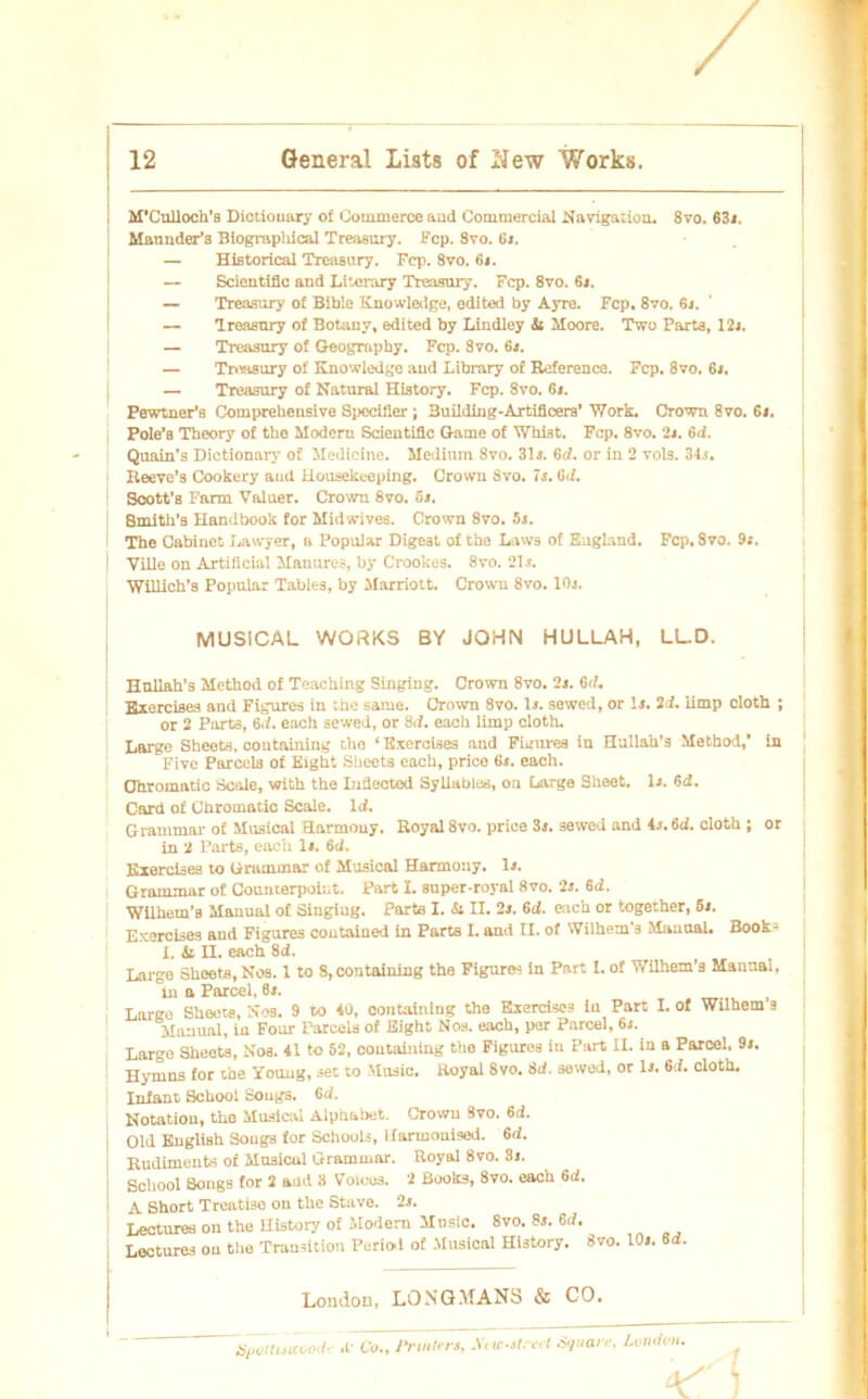 M’Culloch’a Dictionary o£ Commerce und Commercial Navigation. 8vo. 63s. Mannder’s Biographical Treasury. Fcp. 8vo. 6j. — Historical Treasury. Fcp. 8vo. 6s. — Scientific and Litcrary Treasury. Fcp. 8vo. 6». — Treasury of Bible Knowledge, edited by Ayre. Fcp. 8vo. 6s. — Treasury of Botanv, edited by Lindley &i Moore. Two Parts, 12j. — Treasury of Geogmphy. Fcp. 8vo. 6*. — Triwsnry of Knowledge and Library of Reference. Fcp. 8vo. 6s. — Treasury of Natural History. Fcp. 8vo. 6«. Pewtner’s Comprehensive Specifier j 3uilding-Artificers’ Work. Crown 8vo. 6s. Pole’s Theory of tbc Modern Scientific Game of Whist. Fcp. 8vo. 2s. 6d. Quain’s Dictionary of Medicine. Medium 8vo. 31s. 6d. or in 2 vols. 34j. Reeve’s Cookery aud Housekeeping. Crown Svo. 7s. 6d. Soott’s Farm Valuer. Crown 8vo. 5s. 8mith’s Handbook for Midwives. Crown 8vo. 5s. The Cabinot Lawyer, a Populär Digest of the Laws of England. Fcp. 8vo. 9s. Ville on Artificial Manures, by Crookes. 8vo. 21s. Willich’s Populär Tables, by Marriott. Crowu 8vo. 10s. MUSICAL WORKS BY JOHN HULLAH, LL.D. Hnllah’s Metkod of Teaching Singing. Crown 8vo. 2s. 6(7. Exercises and Figures in the same. Crown Svo. 1s. sewed, or ls. 2d. limp cloth ; or 2 Parts, 6(7. each sewed, or 8(7. each limp cloth. Large Sheets, containing the ‘ Exercises and Figures in Hullah’s Method,’ in Fivc Parcels of Eight Sheets each, price 6s. each. Ohromatic Scale, with the Infiected Syliables, on Large Sheet, ls. 6d. Card of Chromatlc Scale. 1(7. Grammar of Musical flarmouy. Royal 8vo. price Ss. sewed and 4s. 6<7. cloth ; or in 2 Parts, each ls. 6d. Exercises to Grammar of Musical Harmouy. ls. i Grammar of Counterpoiut. Part I. super-royal 8vo. 2s. 6d. WUhem’s Manual of Singiug. Parts I. Si II. 2s. 6cf. each or together, 6s. Exercises and Figures coutained in Parts I. and II. of Wilhem's Manual. Book? I. & II. each 8d. Large Sheets, Nos. 1 to 8, containing the Figuren in Part I. of WUhem’s Manual, in a Parcel, 6s. Large Sheet«, Nos. 9 to 40, containing the Exerdscä in Part I. of Wilhem s Manual, in Four Parcels of Eight Nos. each, per Parcel, 6s. Large Sheets, Nos. 41 to 52, containing the Figures in Part II. in a Parcel, 9s. Hymns for ehe Young, set to Music. Royal 8vo. 8d. sewed, or ls. 6(7. cloth. Infant School Songs. 6(7. Notation, the Musical Alphabet. Crown Svo. 6c7. I Old English Songs for Schools, llarmonised. 6(7. Rudiments of Mn3icul Grammar. Royal 8vo. 8s. School Songs for 2 ahd 8 Voices. 2 Booto, 8vo. each 6(7. I A Short Treatiso on the Stave. 2s. Lectures on the llistory of Modem Music. 8vo. 8s. 6(7. Lectures on the Transition Pcriod of Musical History. Svo. 10s. 6(7. London, LONGMANS & CO. 'üiwiti^eöod «t Co., JluUers, AVtc-Ureet Square, London.