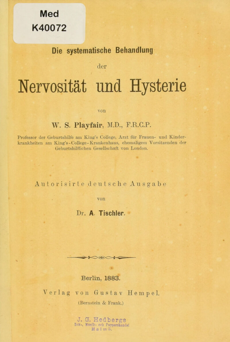 Med K40072 Die systematische Behandlung der Nervositat und Hysterie von W. S. Playfair, M.D., F.R.G.P. Professor der Geburtshilfe am King’s College, Arzt fur Frauen- und Kinder- krankheiten am King’s-College-Krankenhaus, ehemaligem Vorsitzenden der Geburtshilflichen Gesellschaft von London. Autorisirte deutsche A n s g a b e von Dr. A Tischler. Berlin, 1883. V er 1 ag von Gustav Hempel. (Bernstein & Frank.) J. G. Hedtiergs Bok-, Masik- ocb Pappershande! M a ! u» >.