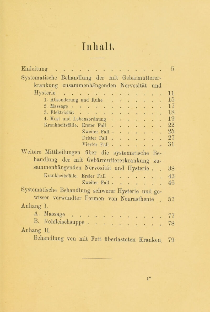 Inhalt. Einleitung 5 Systematische Behandlung der mit Gebarmutterer- krankung zusammenhangenden Nervositat und Hysterie 11 1. Absonderung und Ruhe 15 2. Massage 17 3. Elektrizitat 18 4. Kost und Lebensordnung 19 Krankheitsfalle. Erster Fall 22 Zweiter Fall 25 Dritter Fall 27 Yierter Fall • 31 A\ eitere Mittheilungen iiber die systematische Be- handlung der mit Gebarmuttererkrankung zu- sammenhangenden Nervositat und Hysterie • • 38 Krankheitsfalle. Erster Fall 43 Zweiter Fall 46 Systematische Behandlung schwerer Hysterie und ge- yser verwandter Formen von Neurasthenie . 57 Anhang I. A. Massage 77 B. Rohfleischsuppe 73 Anhang II. Behandlung von mit Fett (iberlasteten Kranken 79 1*