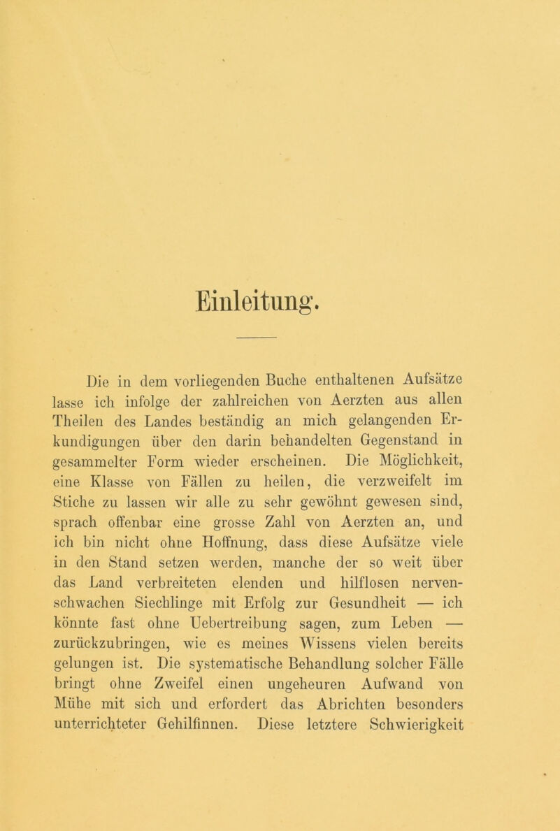 Einleitung. Die in clem vorliegenden Buclie enthaltenen Aufsiitze lasse icli infolge der zahlreichen von Aerzten aus alien Theilen des Landes bestandig an mich gelangenden Er- kundigungen iiber den darin bebandelten Gegenstand in gesammelter Form wieder ersckeinen. Die Moglichkeit, eine Klasse von Fallen zu heilen, die verzweifelt im Stiche zu lassen wir alle zu sehr gewolmt gewesen sind, sprach offenbar eine grosse Zahl von Aerzten an, und ich bin niclit ohne Hoffnung, dass diese Aufsatze viele in den Stand setzen werden, manclie der so weit iiber das Land verbreiteten elenclen und hilflosen nerven- schwachen Siecblinge mit Erfolg zur Gesundheit — ich konnte fast ohne Uebertreibung sagen, zum Leben —• zuriickzubringen, wie es meines Wissens vielen bereits gelungen ist. Die systematische Behandlung soldier Falle bringt ohne Zweifel einen ungeheuren Aufwand von Miihe mit sich und erfordert das Abricliten besonders unterrichteter Gehilfinnen. Diese letztere Schwierigkeit