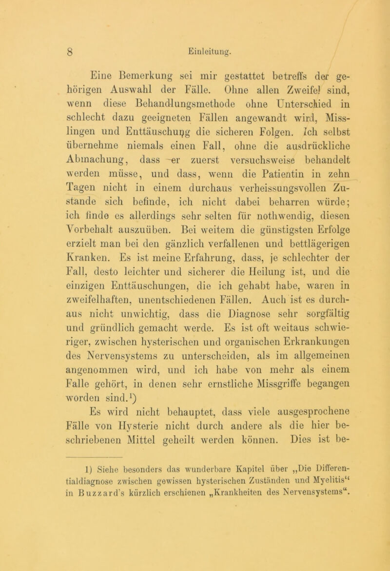 Eine Bemerkung sei mil* gestattet betreffs der ge- horigen Auswahl der Falle. Olme alien Zweifel sind, wenn diese Behandlungsmethode ohne Unterschied in schlecht dazu geeigneten Fallen angewandt wil’d, Miss- lingen und Enttauschupg die sicheren Folgen. Zcli selbst iibernehme niemals einen Fall, olme die ausdriickliche Abmachung, dass -er zuerst versuchsweise behandelt werden miisse, und dass, wenn die Patientin in zehn Tagen nicht in einem durchaus verheissungsvollen Zu- stande sich befinde, ich nicht dabei beharren wiirde; ich linde es allerdings sehr selten fur nothwendig, diesen Vorbehalt auszuiiben. Bei weitem die giinstigsten Erfolge erzielt man bei den ganzlich verfallenen und bettlagerigen Kranken. Es ist meine Erfahrung, dass, je schlechter der Fall, desto leichter und sicherer die Heilung ist, uud die einzigen Enttauschungen, die ich gehabt habe, waren in zweifelhaften, unentschiedenen Fallen. Audi ist es durch- aus nicht unwichtig, dass die Diagnose sehr sorgfaltig und grimdlich gemacht werde. Es ist oft weitaus schwie- riger, zwischen hysterischen und organischen Erkrankungen dcs Nervensystems zu unterschsiden, als im allgemeinen angenommen wird, und ich habe von mehr als einem Falle gelidrt, in denen sehr ernstliche Missgriffe begangeii worden sind.1) Es wird nicht behauptet, dass vide ausgesprochene Falle von Ilysterie nicht durch andere als die hier be- schriebenen Mittel geheilt werden konnen. Dies ist be- 1) Siehe besonders das wunderbare Kapitel iiber ,,Die Differen- tialdiagnose zwischen gewissen hysterischen Zustanden und Myelitis44 in Buzzard’s kiirzlich erschienen „Krankheiten des Nervensystems44.