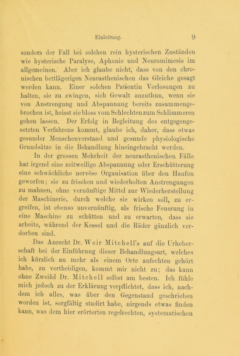 sonders der Fall bei solchen rein hysterischen Zustanden wie hysterische Paralyse, Aphonie und Neuromimesis im allgemeinen. Aber ich glaube nicht, class von den chro- nischen bettlagerigen Neurastlienischen das Gleiclie gesagt werden kann. Finer solchen Patientin Yorlesungen zu halten, sie zu zwingen, sich Gewalt anzutliun, wenn sie von Anstrengung und Abspannung bereits zusammenge- brochen ist, heisst siebloss vomSchleclitenzum Schlimmeren gelien lassen. Der Erfolg in Begleitung des entgegenge- setzten Yerfahrens kommt, glaube ich, daher, dass etwas gesunder Menschenverstand und gcsunde physiologische Grundsiitze in die Behandlung hineingebraclit werden. In der grossen Mehrheit der neurastlienischen Falle hat irgend eine zeitweilige Abspannung oder Ersclnitterung eine schwachliche nervose Organisation iiber den Haufen geworfen; sie zu frischen und wiederholten Anstrengungen zu mahnen, ohne verniinftige Mittel zur Wiederherstellung der Maschinerie, durch welche sie wirken soil, zu er- greifen, ist ebcnso unverniinftig, als frische Feuerung in eine Maschine zu schiitten und zu erwarten, dass sie arbeite, wahrend der Kessel und die Rader giinzlich vcr- dorben sind. Das Anrecht Dr. Weir Mitchell’s auf die Urheber- schaft bei der Einliihrung dieser Behandlungsart, welches ich kiirzlich an mehr als einem Orte anfechten gehort habe, zu vertheidigen, kommt mir nicht zu; das kann ohne Zweifel Dr. Mitchell selbst am besten. Ich fiihle mich jedocli zu der Erklarung verpflichtet, dass ich, nach- dem ich alles, was iiber den Gegenstand geschrieben worden ist, sorgfaltig studirt habe, nirgends etwas linden kann, was dem hier erorterten regelrechten, systematischen