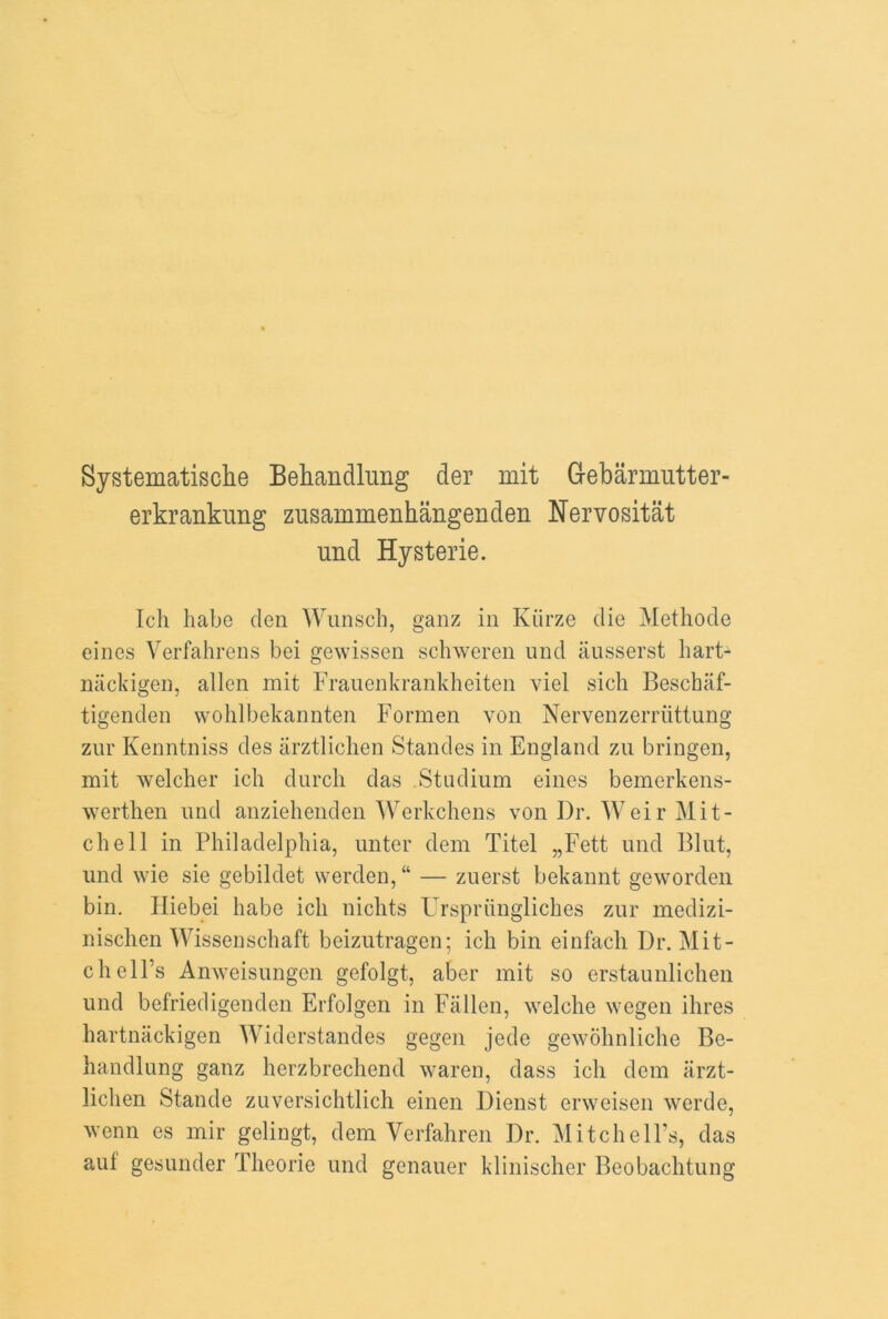 Systematische Behandlung der mit Grebarnmtter- erkrankung znsammenhangenden Nervositat und Hysterie. Ich babe den Wunsch, ganz in Kiirze die Methode eines Verfahrens bei gewissen schweren und ausserst hart- nackigen, alien mit Frauenkrankheiten viel sich Beschaf- tigenden wohlbekannten Formen von Nervenzerriittung zur Kenntniss des arztlichen Standes in England zu bringen, mit welcher ich durch das Stadium eines bemerkens- werthen und anziehenden Werkchens von Dr. Weir Mit- chell in Philadelphia, unter dem Titel „Fett und Blut, und wie sie gebildet werden,“ — zuerst bekannt geworden bin. Hiebei habe ich niclits Urspriingliches zur medizi- nischen Wissenschaft beizutragen; ich bin einfach Dr. Mit- chell’s Anweisungen gefolgt, aber mit so erstaunlichen und befriedigenden Erfolgen in Fallen, welehe wegen ihres hartnackigen Widerstandes gegen jede gewohnliche Be- handlung ganz herzbrechend waren, dass ich dem arzt- lichen Stande zuversichtlich einen Dienst erweisen werde, wenn es mir gelingt, dem Verfahren Dr. Mitchell’s, das aul gesunder Theorie und genauer klinischer Beobachtung