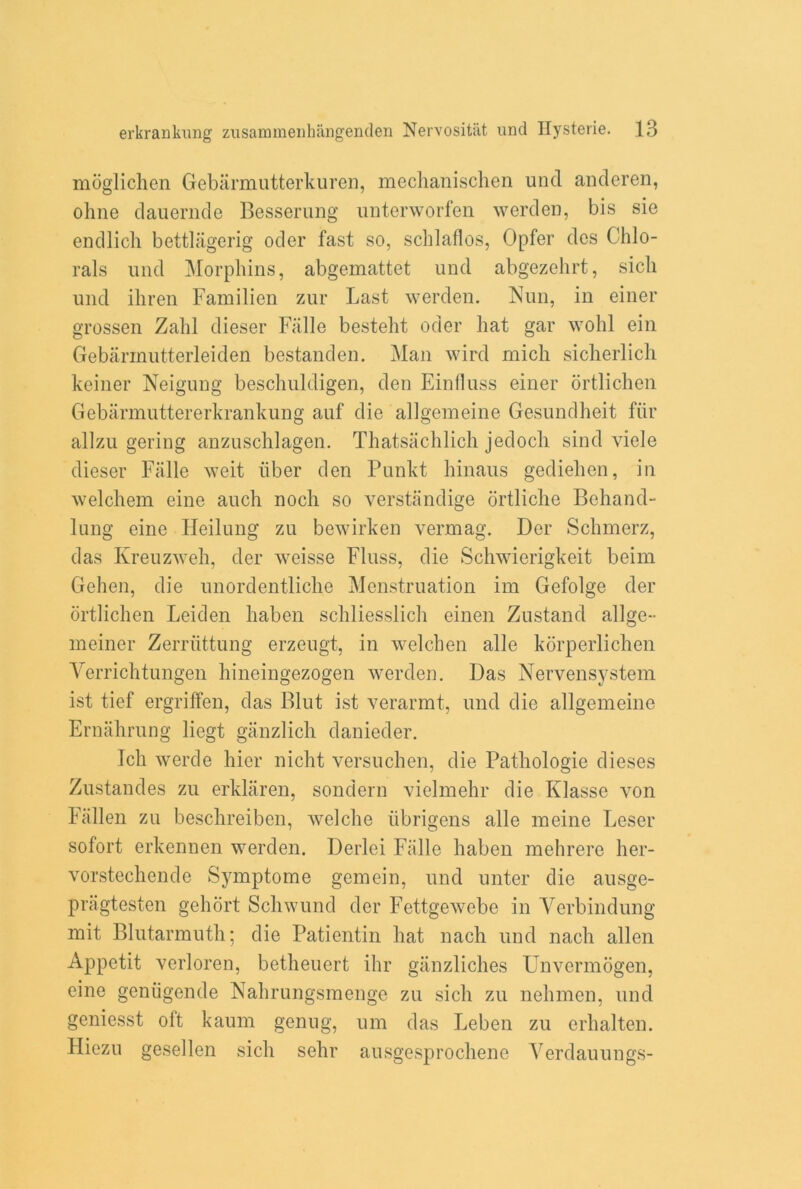 moglichen Gebarmutterkuren, mechanischen und anderen, ohne dauernde Besserung unterworfen warden, bis sie endlich bettlagerig oder fast so, schlaflos, Opfer dcs Chlo- rals und Morphins, abgemattet uud abgezehrt, sicli und ihren Familien zur Last werden. Nun, in einer grossen Zahl dieser Falle besteht oder hat gar wohl ein Gebarinutterleiden bestanden. Man wird mich sicherlich keiner Neigung beschuldigen, den Einfluss einer ortlichen Gebarmuttererkrankung auf die allgemeine Gesundheit far allzu gering anzuschlagen. Thatsachlich jedocli sind viele dieser Falle weit fiber den Punkt hinaus gediehen, in welchem eine auch nocli so verstandige ortliclie Behand- lung eine Heilung zu bewirken vermag. Der Schmerz, das Kreuzweh, der weisse Fluss, die Schwierigkeit beim Gehen, die unordentliche Menstruation im Gefolge der ortlichen Leiden haben schliesslich einen Zustand allge- meiner Zerriittung erzeugt, in welchen alle korperlichen Verrichtungen hineingezogen werden. Das Nervensystem ist tief ergriffen, das Blut ist verarmt, und die allgemeine Ernahrung liegt ganzlich danieder. Ich werde hier nicht versuchen, die Pathologie dieses Zustandes zu erklaren, sondern vielmehr die Klasse von Fallen zu beschreiben, welche iibrigens alle meine Leser sofort erkennen werden. Derlei Falle haben mehrere her- vorstechende Symptome gemein, und unter die ausge- pragtesten gehort Schwund der Fettgewebe in Yerbindung mit Blutarmuth; die Patientin hat nach und nach alien Appetit verloren, betheuert ihr ganzliches Unvermogen, eine geniigende Nahrungsmenge zu sicli zu nehmen, und geniesst oft kaum genug, um das Leben zu erhalten. Hiezu gesellen sicli sehr ausgesprochene Verdauungs-