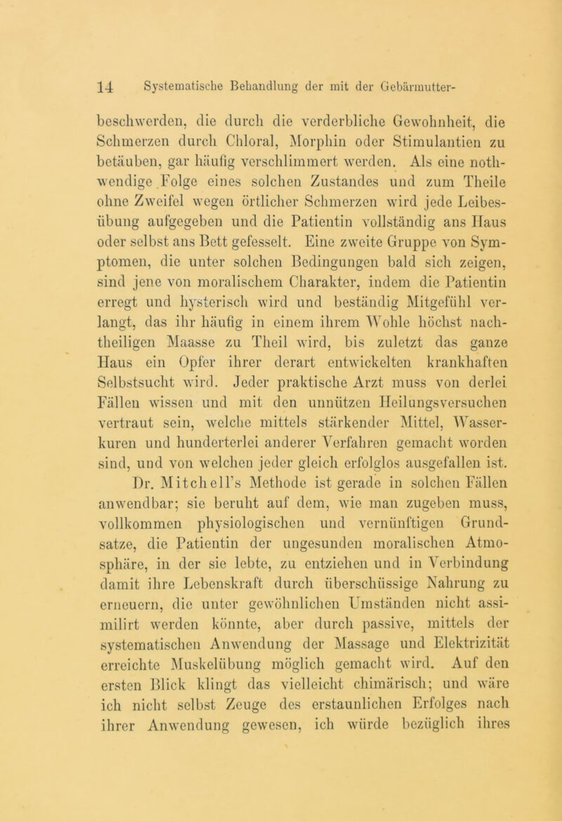 beschwerden, die durcli die verderbliche Gewohnheit, die Schmerzen durcli Chloral, Morphin oder Stimulantien zu bctauben, gar hiiufig versclilimmert werden. Als cine notli- wendige Folge eines solchen Zustandes und zum Theile ohne Zweifel vvegen drtlicher Schmerzen wird jede Leibes- iibung aufgegeben und die Patientin vollstandig ans Haus oder selbst ans Bett gefesselt. Eine zvveite Gruppe von Sym- ptomen, die unter solchen Bedingungen bald sich zeigen, sind jene von moralischem Charakter, indem die Patientin erregt und liysteriscli wird und bestandig Mitgefiihl ver- langt, das ihr liaufig in einem ihrem Wohle hoclist nacli- theiligen Maasse zu Tlieil wird, bis zuletzt das gauze Haus ein Opfer ihrer derart entwickelten krankhaften Selbstsucht wird. Jeder praktische Arzt muss von derlei Fallen wissen und mit den unniitzen Heilungsversuchen vertraut sein, welclie mittels starkender Mittel, Wasser- kuren und hunderterlei anderer Verfahren gemacht worden sind, und von welchen jeder gleicli erfolglos ausgefallen ist. Dr. Mitch ell’s Methode ist gerade in solchen Fallen anwendbar; sic beruht auf dem, wie man zugeben muss, vollkommcn physiologischen und verniinftigen Grund- satze, die Patientin der ungesunden moralischen Atrno- sphiire, in der sie lebte, zu cntziehen und in Verbindung damit ihre Lebenskraft durcli iiberschiissige Nahrung zu erneuern, die unter gewohnlichen Umstanden niclit assi- milirt werden konnte, aber durcli passive, mittels der systematischen Anwendung der Massage und Elektrizitiit erreichte Muskeliibung moglich gemacht wird. Auf den ersten Blick klingt das vielleicht chimarisch; und ware ich niclit selbst Zeuge des erstaunlichen Erfolges nacli ihrer Anwendung gewesen, ich wiirde beziiglich ihres