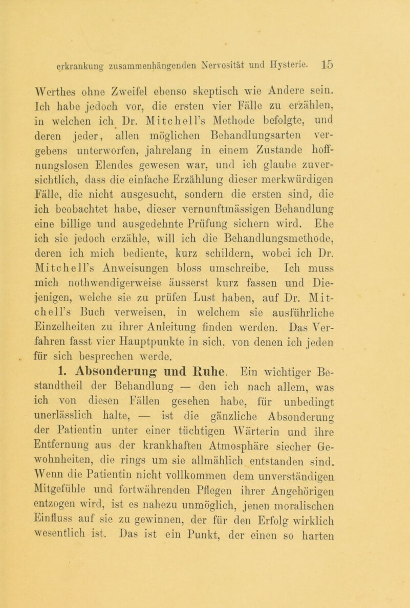 Werthes oline Zweifel ebenso skeptisch wie Andere sein. Jcli babe jedocli vor, die ersten vier Fiille zu er'zahlen, in welchen ich Dr. Mitchell’s Methode befolgte, und deren jeder, alien moglichen Behandlungsarten ver- gebens unterworfen, jahrelang in einem Zustande lioft- nungslosen Elendes gewesen war, und ich glaube zuver- sichtlich, dass die einfache Erzahlung dieser merkwiirdigen Falle, die niclit ausgesucht, sondern die ersten sind, die ich beobachtet babe, dieser vernunftmassigen Behandlung eine billige und ausgedehnte Priifung sichern wird. Ehe ich sie jedoch erzahle, will ich die Behandlungsmethode, deren ich mich bediente, kurz schildern, wobei ich Dr. Mitchell’s Anweisungen bloss umschreibe. Ich muss mich nothwendigerweise iiusserst kurz fassen und Die- jenigen, welche sie zu priifen Lust haben, auf Dr. Mit- chell’s Buch verweisen, in welchem sie ausfiihrliche Einzelheiten zu ihrer Anleitung finden werden. Das Yer- faliren fasst vier Hauptpunkte in sicli. von denen ich jeden fiir sich besprechen werde. 1. Absonderung und Ruhe. Ein wichtiger Be- standtheil der Behandlung — den ich nacli allem, was ich von diesen Fallen gesehen habe, fur unbedingt unerlasslich halte, — ist die ganzliche Absonderung der Patientin unter einer tiichtigen Warterin und ilire Entfernung aus der krankhaften Atmosphare siecher Ge- wohnheiten, die rings um sie allmiihlich entstanden sind. Wenn die Patientin nicht vollkommen dem unverstandigen Mitgefiihle und fortwahrenden Pflegen ihrer Angehorigen entzogen wird, ist es nahezu unmoglich, jenen moralisclien Einfluss auf sie zu gewinnen, der fiir den Erfolg wirklich wesentlich ist. Das ist ein Punkt, der einen so harten