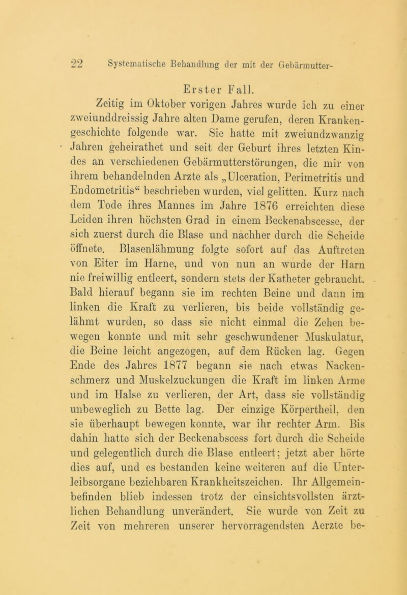 Erster Fall. Zeitig im Oktober vorigen Jahres wurde ich zu einer zweiunddreissig Jahre alten Dame gerufen, deren Kranken- geschichte folgende war. Sie hatte mit zweiundzwanzig Jahren geheirathet und seit der Geburt ihres letzten Kin- dcs an verschiedenen Gebarmutterstorungen, die mir von ihrem behandelnden Arztc als „ Ulceration, Perimetritis und Endometritis beschrieben wurden, viel gelitten. Kurz nach dem Tode ihres Mannes im Jahre 1876 erreichten diese Leiden ihren hochsten Grad in einem Beckenabscesse, der sich zuerst durch die Blase und nachher durch die Scheide offnete. Blasenlahmung folgte sofort auf das Auftreten von Eiter im Harne, und von nun an wurde der Harn nie freiwillig entleert, sondern stets der Katheter gebraucht. - Bald hierauf begann sie im rechten Beine und dann im linken die Kraft zu verlieren, bis beide vollstandig ge- lahmt wurden, so dass sie nicht einmal die Zehen be- wegen konnte und mit sehr geschwundener Muskulatur, die Beine leicht angezogen, auf dem Riicken lag. Gegen Ende des Jahres 1877 begann sie nacli etwas Nacken- schmerz und Muskelzuckungen die Kraft im linken Anne und im Halse zu verlieren, der Art, dass sie vollstandig unbeweglich zu Bette lag. Der einzige Korpertheil, den sie iiberhaupt bewegen konnte, war ihr rechter Arm. Bis dahin hatte sich der Beckenabscess fort durch die Scheide und gelegentlich durch die Blase entleert; jetzt aber horte dies auf, und es bestanden kcine weiteren auf die Unter- leibsorgane beziehbaren Krankheitszeichen. Ihr Allgemein- befmden blieb indessen trotz der einsichtsvollsten arzt- lichen Behandlung unverandert. Sie wurde von Zeit zu Zeit von mehreren unserer hervorragendsten Aerzte be-