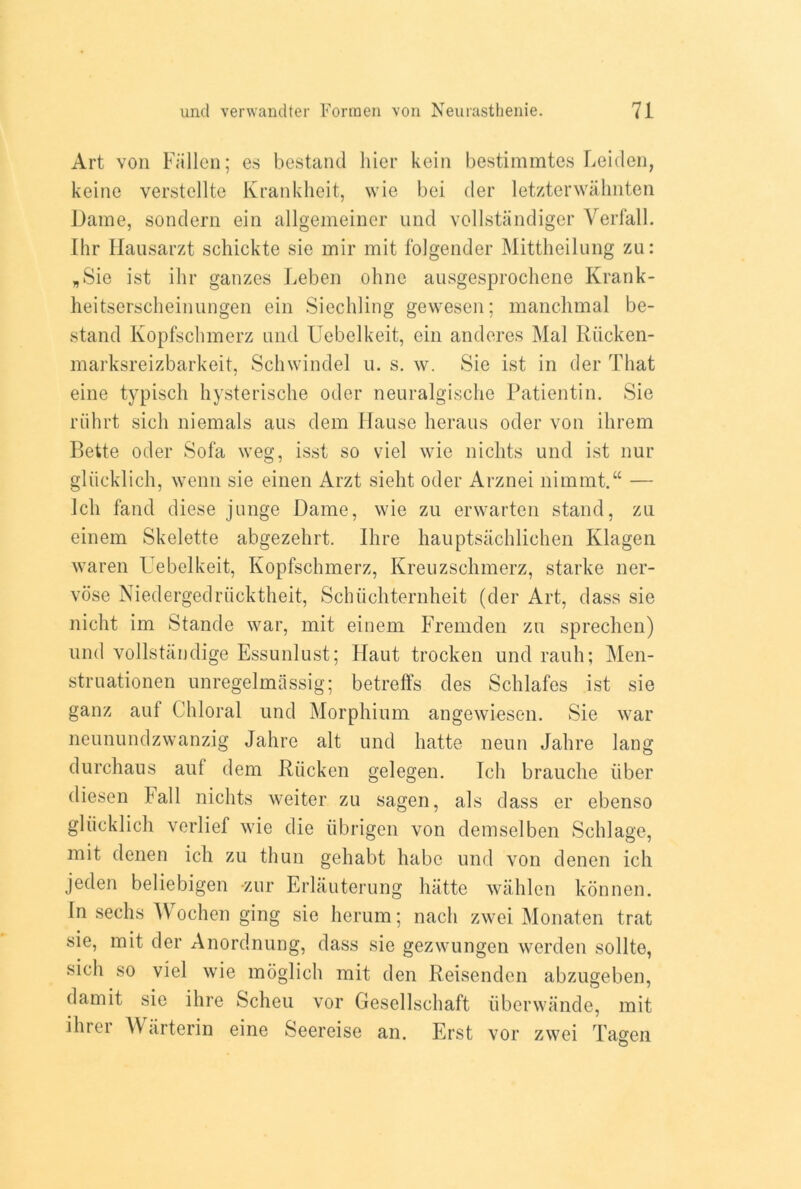 Art von Fallen; es bestand hier kein bestimmtes Leiden, keine verstellte Krankheit, wie bei der letzterwahnten Dame, sondern ein allgemeiner und vollstandiger Verfall. Ihr Hausarzt schickte sie mir mit folgender Mittheilung zu: „Sie ist ihr gauzes Leben ohne ausgesprochene Krank- heitserscheinungen ein Siechling gewesen; manchmal be- stand Kopfschmerz and Uebelkeit, ein anderes Mai Riicken- marksreizbarkeit, Schwindel u. s. w. Sie ist in der That eine typisch hysterische oder neuralgische Patientin. Sie riihrt sich niemals aus dem Hause heraus oder von ilirem Bette oder Sofa weg, isst so viel wie nichts und ist nur gliicklich, wenn sie einen Arzt sieht oder Arznei nimmt.“ — Ich fand diese junge Dame, wie zu erwarten stand, zu einem Skelette abgezehrt. Hire hauptsachlichen Klagen waren Uebelkeit, Kopfschmerz, Kreuzschmerz, starke ner- vose Niedergedriicktheit, Schiichternheit (der Art, dass sie nicht im Stande war, mit einem Fremden zu sprechen) und vollstiindige Essunlust; F[aut trocken und rauh; Men- struationen unregelmassig; betreffs des Schlafes ist sie ganz aul Chloral und Morphium angewiesen. Sie war neunundzwanzig Jahre alt und hatte neun Jahre lang durchaus auf dem Riicken gelegen. Ich brauche liber diesen Fall nichts weiter zu sagen, als dass er ebenso gliicklich verlief wie die iibrigen von demselben Schlage, mit denen ich zu thun gehabt habe und von denen ich jeden beliebigen zur Erlauterung hatte wahlen konnen. Tn sechs Wochen ging sie herum; nach zwei Monaten trat sie, mit der Anordnung, dass sie gezwungen werden sollte, sich so viel wie moglich mit den Reisenden abzugeben, dam it sie ihre Scheu vor Gesellschaft iiberwande, mit ihrer \\ arterin eine Seereise an. Erst vor zwei Tagen