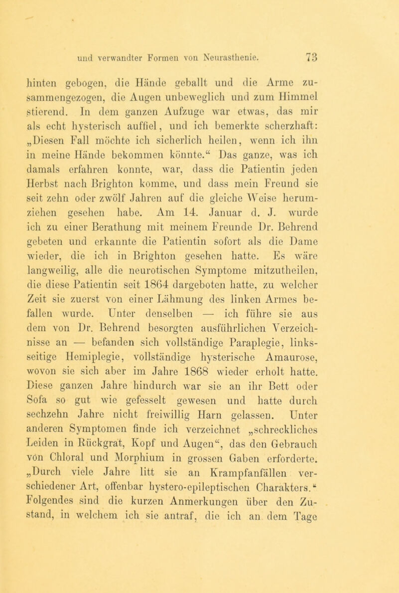 hinten gebogen, die Hande geballt und die Anne zu- sammengezogen, die Augen unbeweglich und zum Himmel stierend. In dem ganzen Aufzuge war etwas, das mir als echt hysteriscli auffiel, und ich bemerkte scherzhaft: „Diesen Fall mochte ich sicherlich heilen, wenn ich ihn in meine Hande bekommen konnte.“ Das ganze, was ich damals erfahren konnte, war, dass die Patientin jeden Herbst nach Brighton komme, und dass mein Freund sie seit zehn oder zwolf Jahren aut die gleiche Weise herum- ziehen gesehen habe. Am 14. Januar d. J. wurde ich zu einer Berathung mit meinem Freunde Dr. Behrend gebeten und erkannte die Patientin sofort als die Dame wieder, die ich in Brighton gesehen hatte. Es ware langweilig, alle die neurotischen Symptome mitzutheilen, die diese Patientin seit .1864 dargeboten hatte, zu welcher Zeit sie zuerst von einer Lahmung des linken Armes be- fallen wurde. Unter denselben — ich fiihre sie aus dem von Dr. Behrend besorgten ausfiihrlichen Yerzeich- nisse an — befanden sich vollstandige Paraplegie, links- seitige Hemiplegie, vollstandige hysterische Amaurose, wovon sie sich aber im Jahre 1868 wieder erliolt hatte. Diese ganzen Jahre hindurch war sie an ihr Bett oder Sofa so gut wie gefesselt gewesen und hatte durch sechzehn Jahre nicht freiwillig Harn gelassen. Unter anderen Symptomen finde ich verzeichnet „schreckliches Leiden in Riickgrat, Kopf und Augen“, das den Gebrauch vOn Chloral und Morphium in grossen Gaben erforderte. „Durch viele Jahre litt sie an Krampfanfallen ver- schiedener Art, offenbar hystero-epileptischen CharaktersA lolgendes sind die kurzen Anmerkungen fiber den Zu- stand, in welchem ich sie antraf, die ich an dem Tage