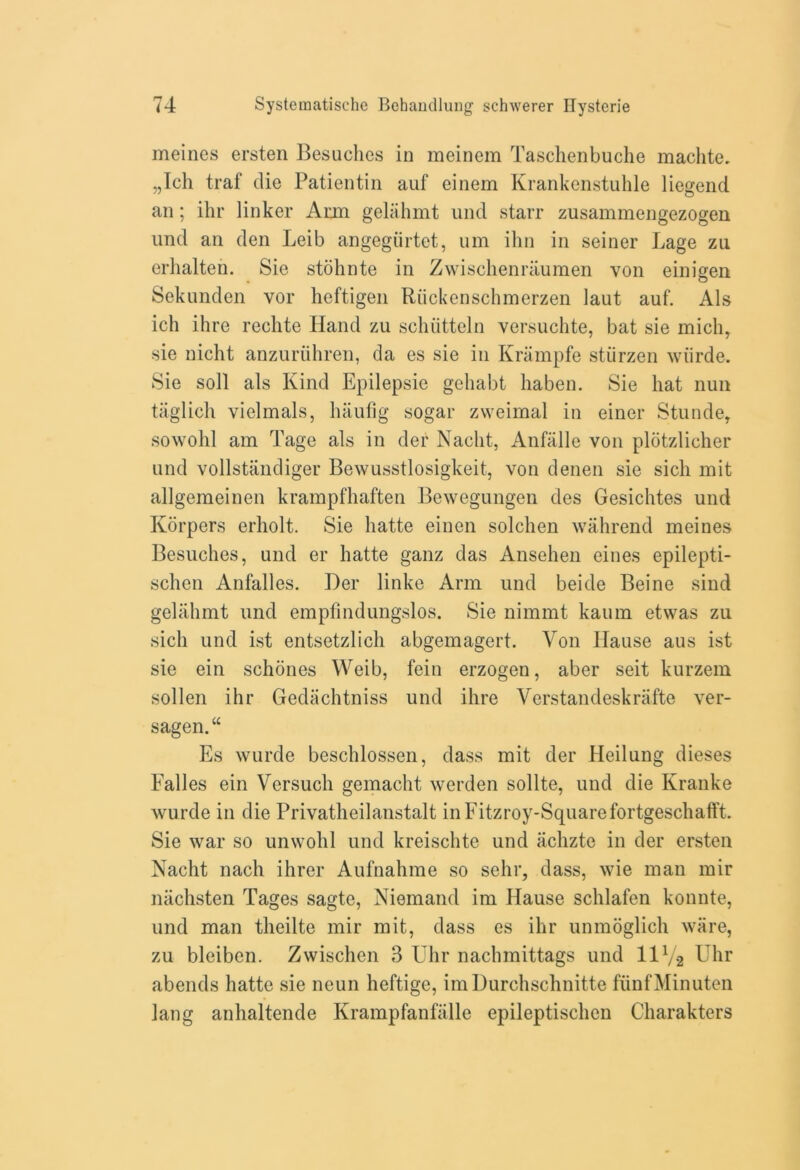 meines ersten Besuches in meinem Taschenbuche maclite. „Ich traf die Patientin auf einem Krankenstuhle liegend an; ihr linker Ann gelahmt und starr zusammengezogen und an den Leib angegiirtet, um ihn in seiner Lage zu erhalten. Sie stohnte in Zwischenniumen von einigen Sekunden vor heftigen Riickenschmerzen laut auf. Als ich ihre rechte Hand zu schiitteln versuchte, bat sie mich, sie nicht anzuriihren, da es sie in Kriimpfe stiirzen wurde. Sie soli als Kind Epilepsie gehabt haben. Sie hat nun taglich vielmals, haufig sogar zweimal in einer Stunde, sowohl am Tage als in der Nacht, Anfalle von plotzlicher und vollstandiger Bewusstlosigkeit, von denen sie sicli mit allgemeinen krampfhaften Bewegungen des Gesichtes und Korpers erliolt. Sie liatte einen solchen wahrend meines Besuches, und er hatte ganz das Ansehen eines epilepti- schen Anfalles. Der linke Arm und beide Beine sind gelahmt und emplindungslos. Sie nimmt kaum etwas zu sich und ist entsetzlich abgemagert. Von Ilause aus ist sie ein schones Weib, fein erzogen, aber seit kurzem sollen ihr Gedachtniss und ihre Verstandeskrafte ver- sagen.“ Es wurde beschlossen, dass mit der Heilung dieses Falles ein Versuch gemacht werden sollte, und die Kranke wurde in die Privatheilanstalt inFitzroy-Squarefortgeschafft. Sie war so unwohl und kreischte und aclizte in der ersten Nacht nach ihrer Aufnahme so sehr, dass, wie man mir niichsten Tages sagte, Niemand im Hause schlafen konnte, und man theilte mir mit, dass es ihr unmoglich ware, zu bleiben. Zwischen 3 Uhr nachmittags und 11V-2 Uhr abends hatte sie neun heftige, imDurchschnitte fiinfMinuten lang anhaltende Krampfanfalle epileptischen Charakters