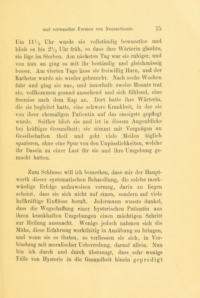 Um 11V2 Uhr wurde sie vollstanclig bevvusstlos und blieb es bis 2V2 Uhr friih, so class ihre Warterin glaubte, sie liige im Sterben. Am nachsten Tag war sie ruhiger, und von nun an ging es mit ihr bestandig und gleichmassig besser. Am vierten Tage liess sie freiwillig Harn, und der Katheter wurde nie wieder gebraucht. Nacli sechs Wocken fuhr und ging sie aus, und innerhalb zweier Monate trat sie, vollkommen gesund aussehend und sick fiiklend, eine Seereise nacli clem Kap an. Dort katte ihre Warterin, die sie begleitet hatte, eine schwere Krankheit, in der sie von ihrer ehemaligen Patientin auf das emsigste gepflegt wurde. Seither blieb sie und ist in diesem Augenblicke bei kraftiger Gesundheit; sie nimmt mit Vergniigen an Gesellschaften theil und geht viele Meilen taglich spazieren, ohne eine Spur von den Unpassliclikeiten, welche ihr Dasein zu einer Last fur sie und ihre Umgebung ge- macht hatten. Zum Schlusse will icli bemerken, class mir der Haupt- wertk clieser systematisclien Bekandlung, die solche merk- wiirdige Erfolge aufzuweisen vermag, darin zu liegen scheint, class sie sick nickt auf einen, sondern auf viele keilkraftige Einfliisse beruft. Jedermann wusste dunkel, class die Wegschaffung einer kysteriscken Patientin aus ikren krankkaften Umgebungen einen miicktigen Sckritt zur Heilung ausmackt. Wenige jedock nakmen sick die Miike, diese Erfahrung werktlnitig in Ausiibung zu bringen, und wenn sie es tkaten, so verliessen sie sick, in Ver- bindung mit moralischer Ueberredung, darauf allein. Nun bin ich durch und durch iiberzeugt, class sehr wenige Fiille von Hysterie in die Gesundheit hinein gepredigt