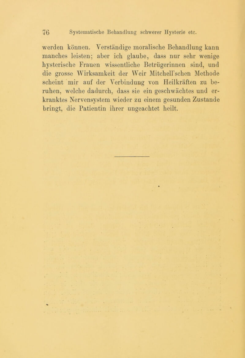 werden konnen. Verstlindige moralische Behandlung kann manches leisten; aber ich glaube, dass nur sehr wenige hysterische Frauen wissentliche Betriigerinnen sind, und die grosse Wirksamkeit der Weir Mitchell’schcn Methode scheint mir auf der Yerbindung von Heilkraften zu be- ruhen, welche dadurch, dass sie ein geschwachtes und er- kranktes Nervensystem wieder zu einem gesunden Zustande bringt, die Patientin ihrer ungeachtet heilt.