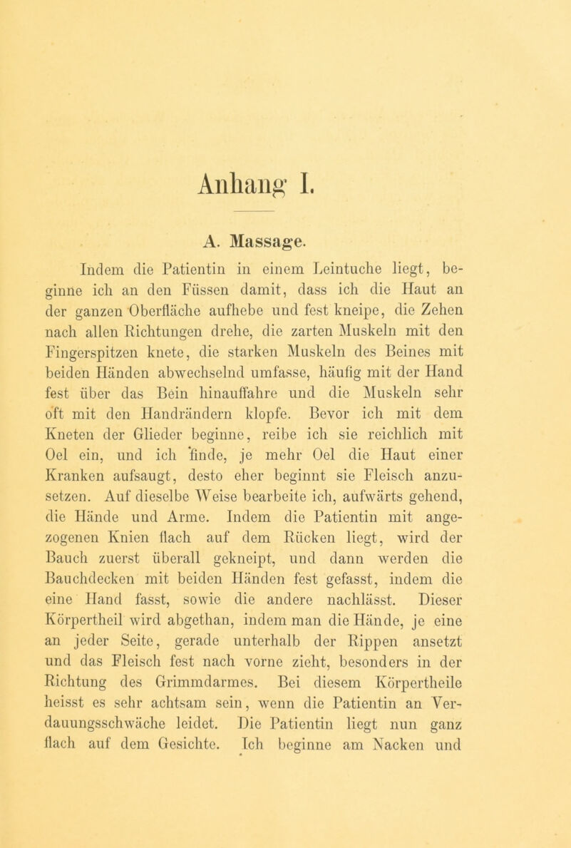 Anhang I. A. Massage. Indem die Patientin in einem Leintuche liegt, be- ginne icli an den Fiissen damit, dass ich die Ilaut an der ganzen Oberflache anfhebe und fest kneipe, die Zehen nach alien Richtungen drehe, die zarten Muskeln mit den Fingerspitzen knete, die starken Muskeln des Beines mit beiden Handen abwechselnd umfasse, haufig mit der Hand fest iiber das Bein hinauffahre und die Muskeln sehr oft mit den Handrandern klopfe. Bevor icli mit dem Kneten der Glieder beginne, reibe ich sie reichlich mit Oel ein, und ich finde, je mehr Oel die Haut einer Kranken aufsaugt, desto elier beginnt sie Fleisch anzu- setzen. Auf dieselbe Weise bearbeite ich, aufwarts gehend, die Hande und Anne. Indem die Patientin mit ange- zogenen Ivnien flach auf dem Riicken liegt, wird der Bauch zuerst iiberall gekneipt, und dann werden die Bauchdecken mit beiden Handen fest gefasst, indem die eine Hand fasst, sowie die andere nachlasst. Dieser Korpertheil wird abgethan, indem man die Hande, je eine an jeder Seite, gerade unterhalb der Rippen ansetzt und das Fleisch fest nach vorne zielit, besonders in der Richtung des Grimmdarmes. Bei diesem Ivorpertheile heisst es sehr achtsam sein, wenn die Patientin an Ver- dauungsschwache leidet. Hie Patientin liegt nun ganz llach auf dem Gesichte. Ich beginne am Nacken und