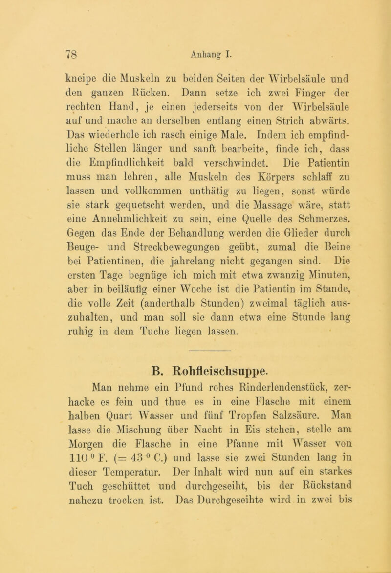 kneipe die Muskeln zu beiden Seiten der Wirbelsaule und den ganzen Riicken. Dann seize ich zwei Finger der rechten Hand, je einen jederseits von der Wirbelsaule auf und mache an derselben entlang einen Strich abwarts. Das wiederhole ich rasch einige Male. Indem ich empfind- liche Stellen langer und sanft bearbeite, finde ich, dass die Empfindlichkeit bald verschwindet. Die Patientin muss man lehren, alle Muskeln des Korpers schlaff zu lassen und vollkommen unthatig zu liegen, sonst wiirde sie stark gequetscht werden, und die Massage ware, statt eine Annehmlichkeit zu sein, eine Quelle des Sclnnerzes. Gegen das Ende der Behandlung werden die Glieder durch Beuge- und Streckbewegungen geiibt, zumal die Beine bei Patientinen, die jahrelang nicht gegangen sind. Die ersten Tage begniige ich mich mit etwa zwanzig Minuten, aber in beiliiufig einer Woclie ist die Patientin im Stande, die voile Zeit (anderthalb Stunden) zweimal taglich aus- zuhalten, und man soil sie dann etwa eine Stunde lang ruhig in dem Tuche liegen lassen. B. Rolifleischsuppe. Man nehme ein Pfund rohes Rinderlendenstiick, zer- hacke es fein und thue es in eine Flasche mit einem halben Quart Wasser und fiinf Tropfen Salzsaure. Man lasse die Mischung iiber Nacht in Eis stehen, stelle am Morgen die Flasche in eine Pfanne mit Wasser von 110 0 F. (= 43 0 C.) und lasse sie zwei Stunden lang in dieser Temperatur. Der Inhalt wird nun auf ein starkes Tuch geschiittet und durchgeseiht, bis der Ruckstand nahezu trocken ist. Das Durchgeseihte wird in zwei bis