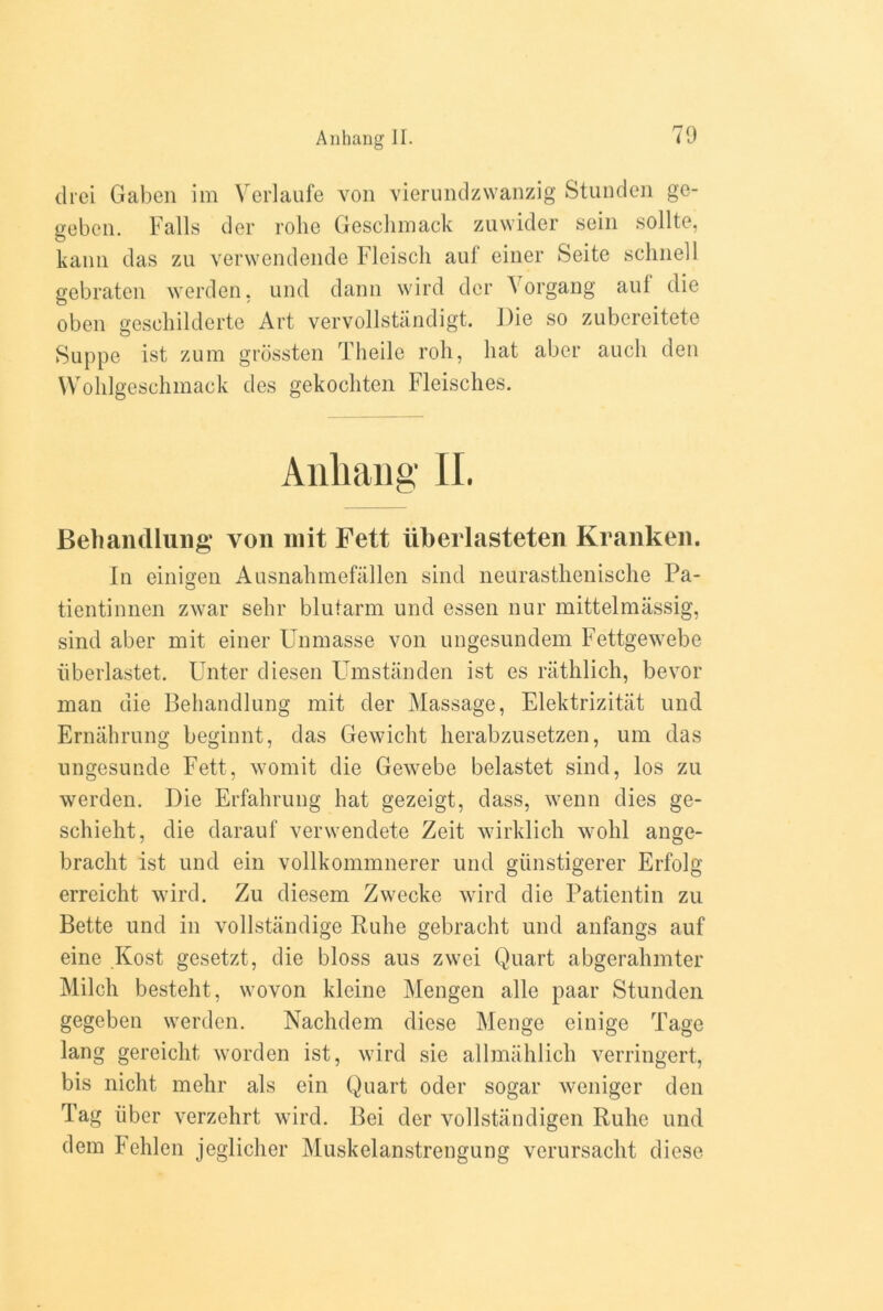 drei Gaben im Verlaufe von vierundzvvanzig Stundcn ge- geben. Falls der rolic Geschmack zuwider sein sollte, kann das zu vervvendende Fleisch auf einer Seite schnell gebraten werden, und dann wird der \ organg aul die oben gescbilderte Art vervollstandigt. Die so zubereitete Suppe ist zura grossten Theile roll, hat aber auch den Wohlgeschmack des gekochten Fleisches. Anhang II. Behandlung von mit Fett iiberlasteten Kranken. In einigen Ausnahmefallon sind neurasthenische Pa- tientinnen zwar selir blutarm und essen nur mittelmassig, sind aber mit einer Unmasse von ungesundem Fettgewebe iiberlastet. Unter diesen Umstanden ist es rathlich, bevor man die Behandlung mit der Massage, Elektrizitat und Ernahrung beginnt, das Gewicht herabzusetzen, um das ungesunde Fett, womit die Gewebe belastet sind, los zu werden. Die Erfahrung hat gezeigt, dass, wenn dies ge- schieht, die darauf verwendete Zeit wirklich wolil ange- bracht ist und ein vollkommnerer und giinstigerer Erfolg erreicht wird. Zu diesem Zwecke wird die Patientin zu Bette und in vollstandige Ruhe gebracht und anfangs auf eine Kost gesetzt, die bloss aus zwei Quart abgerahmter Milch besteht, wovon kleine Mengen alle paar Stunden gegeben werden. Nachdem diese Menge einige Tage lang gereicht worden ist, wird sie allmahlich verringert, bis nicht mehr als ein Quart oder sogar weniger den Tag liber verzehrt wird. Bei der vollstandigen Ruhe und dem Fehlen jeglicher Muskelanstrengung verursacht diese