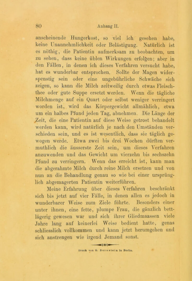 anscheinende Hungerkost, so viel ich gesehen habe, keine Unannehmlichkeit ocler Belastigung. Natiirlicli ist es notliig, die Patientin aufmerksam zu beobachten, urn zu sehen, dass keine iiblen Wirkungen erfolgen; aber in den Fallen, in denen ich dieses Verfahren versucht habe, hat es wunderbar entsprochen. Sollte der Magen wider- spenstig sein oder eine ungebiihrliche Schwache sich zeigen, so kann die Milch zeitweilig durch etwas Fleisch- thee oder gute Suppe ersetzt werden. Wenn die tiigliche Milchmenge auf ein Quart oder selbst weniger verringert worden ist, wird das Korpergewicht allmahlich, etwa um ein halbes Pfund jeden Tag, abnehmen. Die Lange der Zeit, die eine Patientin auf diese Weise getrost behandelt werden kann, wird natiirlicli je nach den Umstanden ver- schieden sein, und es ist wesentlich, dass sie taglich ge- wogen werde. Etwa zwei bis drei Wochen diirften ver- muthlich die ausserste Zeit sein, um dieses Verfahren anzuwenden und das Gewicht um vierzehn bis sechszehn Pfund zu verringern. Wenn das erreicht ist, kann man die abgeralnnte Milch durch reine Milch ersetzen und von nun an die Behandlung genau so wie bei einer urspriing- lich abgemagerten Patientin weiterfuhren. Meine Erfahrung fiber dieses Verfahren besclirankt sich bis jetzt auf vier Falle, in denen alien es jedoch in wunderbarer Weise zum Zicle fiihrte. Besonders einer unter ihnen, eine fette, plumpe Frau, die ganzlich bett- lagerig gewesen war und sich ihrer Gliedmaassen viele Jahre lang auf keinerlei Weise bedient hatte, genas schliesslich vollkommcn und kann jetzt herumgehen und sich anstrengen wie irgend Jemand sonst. Druck von G. Be: u stein in Berlin.