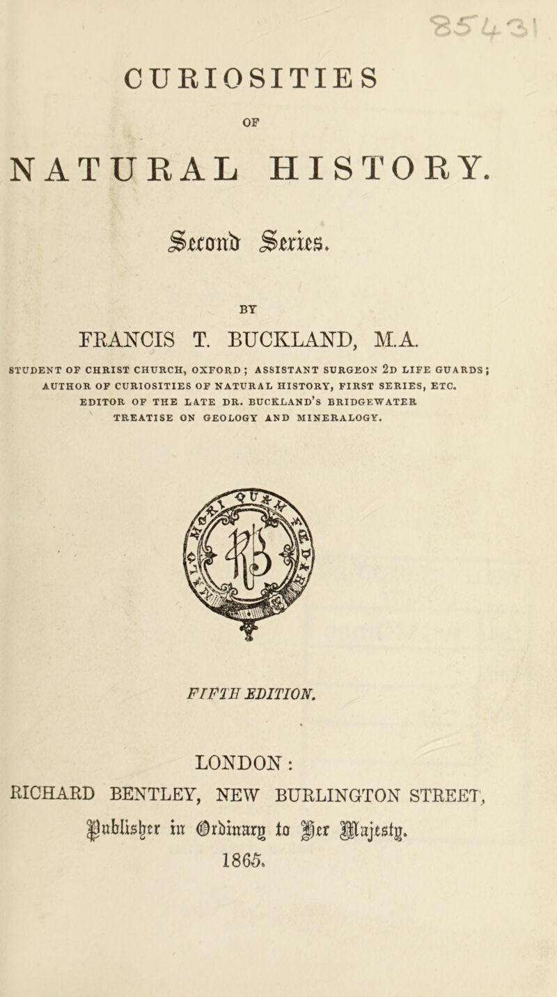 CURIOSITIES OF NATURAL HISTORY. Swotrir S tries. BY FKANCIS T. BUCKLAND, M.A. STUDENT OF CHRIST CHURCH, OXFORD ; ASSISTANT SURGEON 2d LIFE GUARDS; AUTHOR OF CURIOSITIES OF NATURAL HISTORY, FIRST SERIES, ETC. EDITOR OF THE LATE DR. BUCRLAND’s BRIDGEWATER TREATISE ON GEOLOGY AND MINERALOGY. FIFTH EDITION. LONDON: RICHARD BENTLEY, NEW BURLINGTON STREET, JjttMisjrer in ^rbinnrg to per $$tajestg. I860.