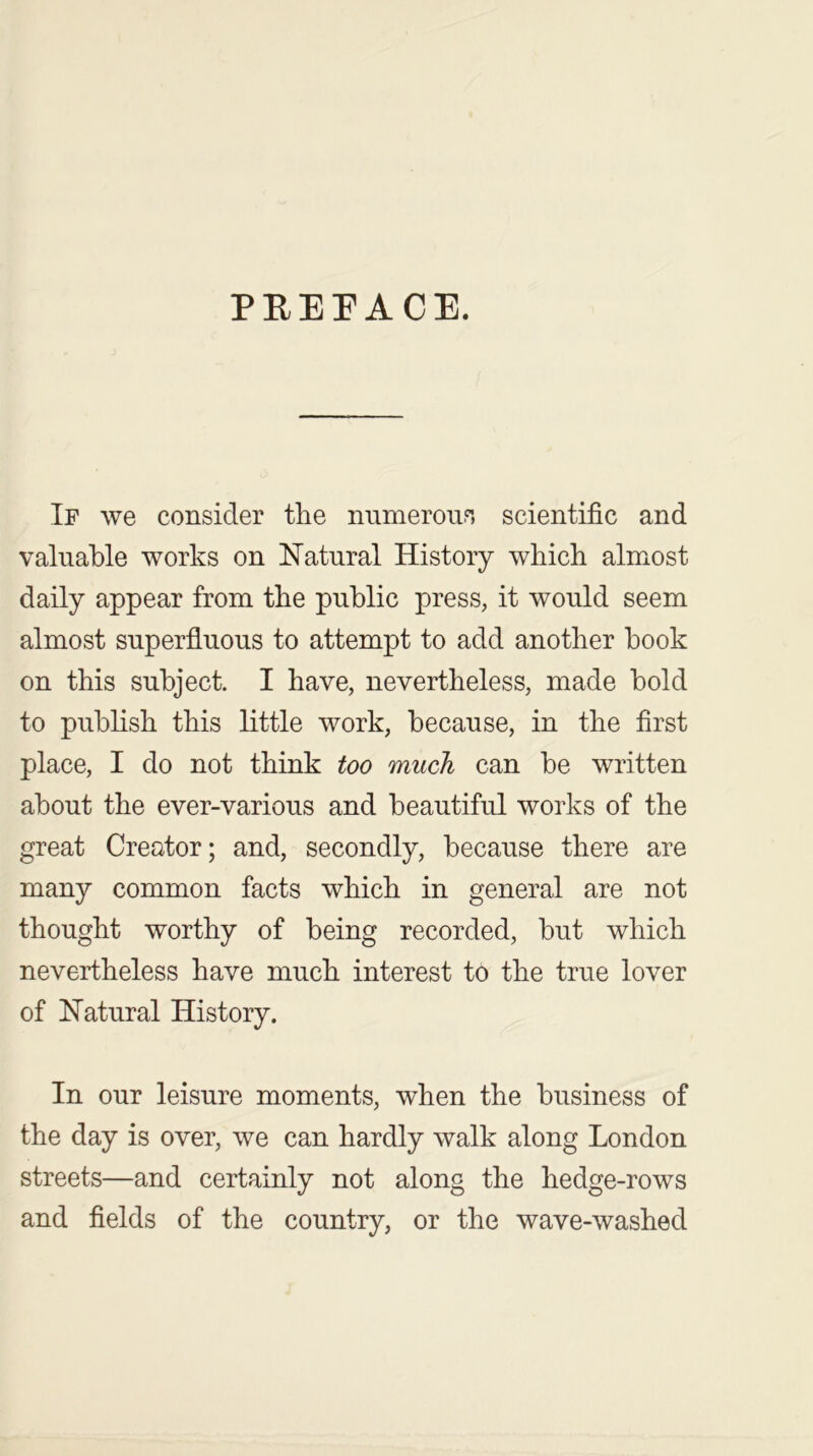 PREFACE. If we consider the numerous scientific and valuable works on Natural History which almost daily appear from the public press, it would seem almost superfluous to attempt to add another hook on this subject. I have, nevertheless, made bold to publish this little work, because, in the first place, I do not think too much can be written about the ever-various and beautiful works of the great Creator; and, secondly, because there are many common facts which in general are not thought worthy of being recorded, but which nevertheless have much interest to the true lover of Natural History. In our leisure moments, when the business of the day is over, we can hardly walk along London streets—and certainly not along the hedge-rows and fields of the country, or the wave-washed