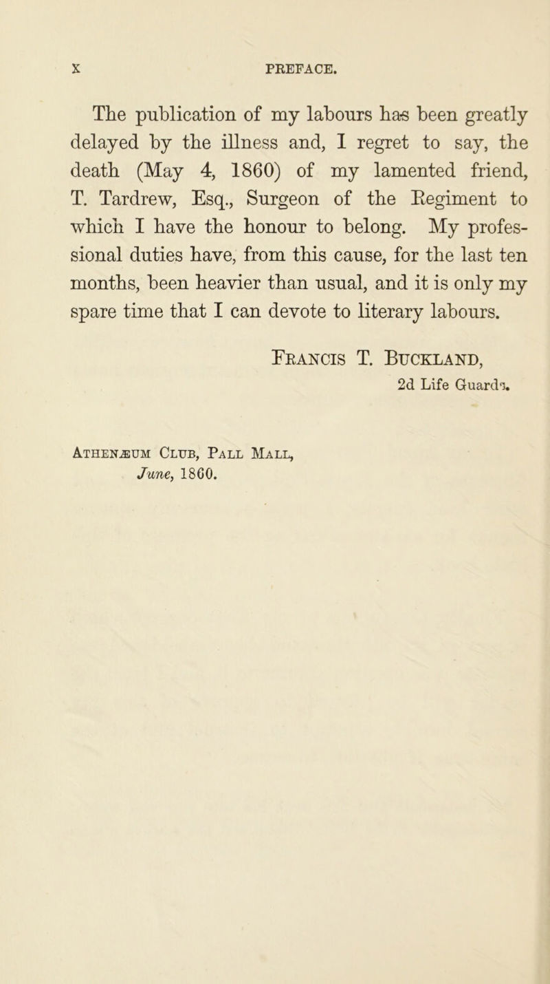 The publication of my labours ha-s been greatly delayed by the illness and, I regret to say, the death (May 4, 1860) of my lamented friend, T. Tardrew, Esq., Surgeon of the Regiment to which I have the honour to belong. My profes- sional duties have, from this cause, for the last ten months, been heavier than usual, and it is only my spare time that I can devote to literary labours. Erancis T. Buckland, 2d Life Guardi. ATHENiEUM Club, Pall Mall, June, I860.