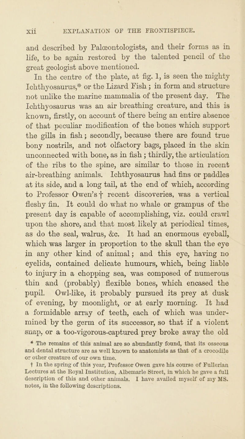 and described by Paleontologists, and their forms as in life, to be again restored by the talented pencil of the great geologist above mentioned. In the centre of the plate, at fig. 1, is seen the mighty Ichthyosaurus * or the Lizard Fish ; in form and structure not unlike the marine mammalia of the present day. The Ichthyosaurus was an air breathing creature, and this is known, firstly, on account of there being an entire absence of that peculiar modification of the bones which support the gills in fish; secondly, because there are found true bony nostrils, and not olfactory bags, placed in the skin unconnected with bone, as in fish ; thirdly, the articulation of the ribs to the spine, are similar to those in recent air-breathing animals. Ichthyosaurus had fins or paddles at its side, and a long tail, at the end of which, according to Professor Owen’s f recent discoveries, was a vertical fleshy fin. It could do what no whale or grampus of the present day is capable of accomplishing, viz. could crawl upon the shore, and that most likely at periodical times, as do the seal, walrus, &c. It had an enormous eyeball, which was larger in proportion to the skull than the eye in any other kind of animal; and this eye, having no eyelids, contained delicate humours, which, being liable to injury in a chopping sea, was composed of numerous thin and (probably) flexible bones, which encased the pupil. Owl-like, it probably pursued its prey at dusk of evening, by moonlight, or at early morning. It had a formidable array of teeth, each of which was under- mined by the germ of its successor, so that if a violent snap, or a too-vigorous-captured prey broke away the old * The remains of this animal are so abundantly found, that its osseous and dental structure are as well known to anatomists as that of a crocodile or other creature of our own time. f In the spring of this year, Professor Owen gave his course of Fullerian Lectures at the Royal Institution, Albemarle Street, in which he gave a full description of this and other animals. I have availed myself of my MS. notes, in the following descriptions.