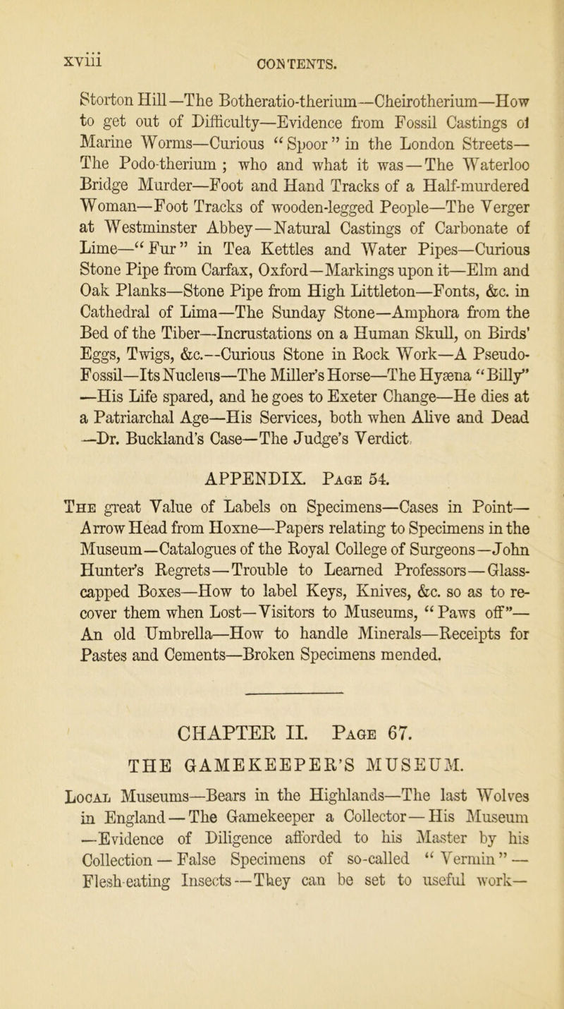 Storton Hill—The Botheratio-therium—Cheirotherium—How to get out of Difficulty—Evidence from Fossil Castings ol Marine Worms—Curious “Spoor” in the London Streets— The Podo-therium ; who and what it was — The Waterloo Bridge Murder—Foot and Hand Tracks of a Half-murdered Woman—Foot Tracks of wooden-legged People—The Verger at Westminster Abbey—Natural Castings of Carbonate of Lime—“Fur” in Tea Kettles and Water Pipes—Curious Stone Pipe from Carfax, Oxford—Markings upon it—Elm and Oak Planks—Stone Pipe from High Littleton—Fonts, &c. in Cathedral of Lima—The Sunday Stone—Amphora from the Bed of the Tiber—Incrustations on a Human Skull, on Birds’ Eggs, Twigs, &c.—Curious Stone in Rock Work—A Pseudo- Fossil—Its Nucleus—The Miller’s Horse—The Hyaena “Billy” —His Life spared, and he goes to Exeter Change—He dies at a Patriarchal Age—His Services, both when Alive and Dead —Dr. Buckland’s Case—The Judge’s Verdict APPENDIX. Page 54. The great Value of Labels on Specimens—Cases in Point— Arrow Head from Hoxne—Papers relating to Specimens in the Museum—Catalogues of the Royal College of Surgeons—John Hunter’s Regrets—Trouble to Learned Professors—Glass- capped Boxes—How to label Keys, Knives, &c. so as to re- cover them when Lost—Visitors to Museums, “Paws off”— An old Umbrella—How to handle Minerals—Receipts for Pastes and Cements—Broken Specimens mended. CHAPTER II. Page 67. THE GAMEKEEPER’S MUSEUM. Local Museums—Bears in the Highlands—The last Wolves in England — The Gamekeeper a Collector—His Museum —Evidence of Diligence afforded to his Master by his Collection — False Specimens of so-called “Vermin” — Flesh-eating Insects—They can be set to useful work—