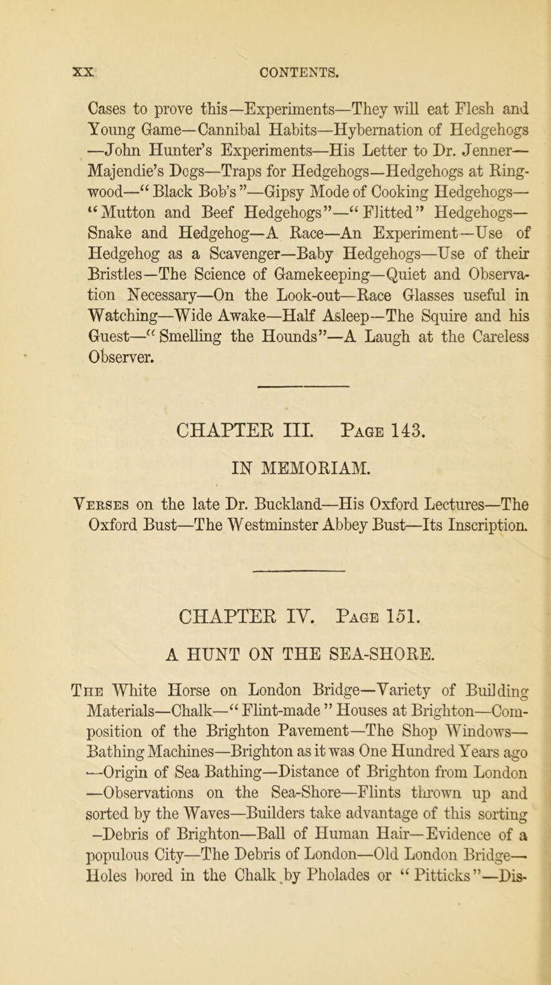 Cases to prove this—Experiments—They will eat Flesh and Young Game—Cannibal Habits—Hybernation of Hedgehogs —John Hunter’s Experiments—His Letter to Hr. Jenner— Majendie’s Hcgs—Traps for Hedgehogs—Hedgehogs at Ring- wood—“ Black Bob’s ”—Gipsy Mode of Cooking Hedgehogs— “Mutton and Beef Hedgehogs”—“Flitted” Hedgehogs— Snake and Hedgehog—A Race—An Experiment—Use of Hedgehog as a Scavenger—Baby Hedgehogs—Use of their Bristles—The Science of Gamekeeping—Quiet and Observa- tion Necessary—On the Look-out—Race Glasses useful in Watching—Wide Awake—Half Asleep—The Squire and his Guest—“Smelling the Hounds”—A Laugh at the Careless Observer. CHAPTER III. Page 143. IN MEMORIAM. Verses on the late Hr. Buckland—His Oxford Lectures—The Oxford Bust—The Westminster Abbey Bust—Its Inscription. CHAPTER IV. Page 151. A HUNT ON THE SEA-SHORE. Tiie White Horse on London Bridge—Variety of Building Materials—Chalk—“ Flint-made ” Houses at Brighton—Com- position of the Brighton Pavement—The Shop Windows— Bathing Machines—Brighton as it was One Hundred Years ago •—Origin of Sea Bathing—Histance of Brighton from London —Observations on the Sea-Shore—Flints thrown up and sorted by the Waves—Builders take advantage of this sorting —Hebris of Brighton—Ball of Human Hair—Evidence of a populous City—The Hebris of London—Old London Bridge— Holes bored in the Chalk by Pholades or “Pitticks”—His-