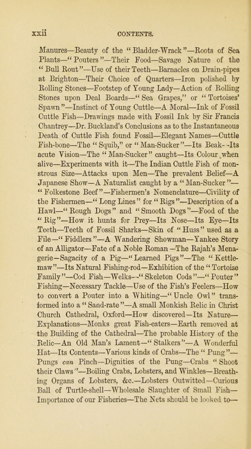 Manures—Beauty of the “ Bladder-Wrack ”—Roots of Sea Plants—“ Pouters ”•—Their Food—Savage Nature of the “ Bull Rout”—Use of their Teeth—Barnacles on Drain-pipes at Brighton—Their Choice of Quarters—Iron polished by Rolling Stones—Footstep of Young Lady—Action of Rolling Stones upon Deal Boards—“ Sea Grapes,” or “ Tortoises’ Spawn”—Instinct of Young Cuttle—A Moral—Ink of Fossil Cuttle Fish—Drawings made with Fossil Ink by Sir Francis Chantrey—Dr. Buckland’s Conclusions as to the Instantaneous Death of Cuttle Fish found Fossil—Elegant Names—Cuttle Fish-bone—The “ Squib,” or “ Man-Sucker ”—Its Beak- -Its acute Vision—The “Man-Sucker” caught—Its Colour when alive—Experiments with it—The Indian Cuttle Fish of mon- strous Size—Attacks upon Men—The prevalent Belief—A Japanese Show—A Naturalist caught by a “ Man-Sucker ”— “Folkestone Beef’’—Fishermen’s Nomenclature—Civility of the Fishermen—“ Long Lines” for “ Rigs”—Description of a Hawl—“ Rough Dogs ” and “ Smooth Dogs ”—Food of the “Rig”—How it hunts for Prey—Its Nose—Its Eye—Its Teeth—Teeth of Fossil Sharks—Skin of “Huss” used as a File—“ Fiddlers ”—A Wandering Showman—Yankee Story of an Alligator—Fate of a Noble Roman —The Rajah’s Mena- gerie—Sagacity of a Pig—“Learned Pigs”—The “Kettle- maw”—Its Natural Fishing-rod—Exhibition of the “ Tortoise Family”—Cod Fish—Welks—“Skeleton Cods”—“Pouter” Fishing—Necessary Tackle—Use of the Fish’s Feelers—How to convert a Pouter into a Whiting—“ Uncle Owl ” trans- formed into a “ Sand-rate ”—A small Monkish Relic in Christ Church Cathedral, Oxford—How discovered—Its Nature— Explanations—Monks great Fish-eaters—Earth removed at the Building of the Cathedral—The probable History of the Pvelic—An Old Man’s Lament—“ Stalkers”—A Wonderful Hat—Its Contents—Various kinds of Crabs—The “ Pung”— Pungs can Pinch—Dignities of the Pung—Crabs “ Shoot their Claws”—Boiling Crabs, Lobsters, and Winkles—Breath- ing Organs of Lobsters, &c.—Lobsters Outwitted—Curious Ball of Turtle-shell—Wholesale Slaughter of Small Fish— Importance of our Fisheries—The Nets should be looked to—