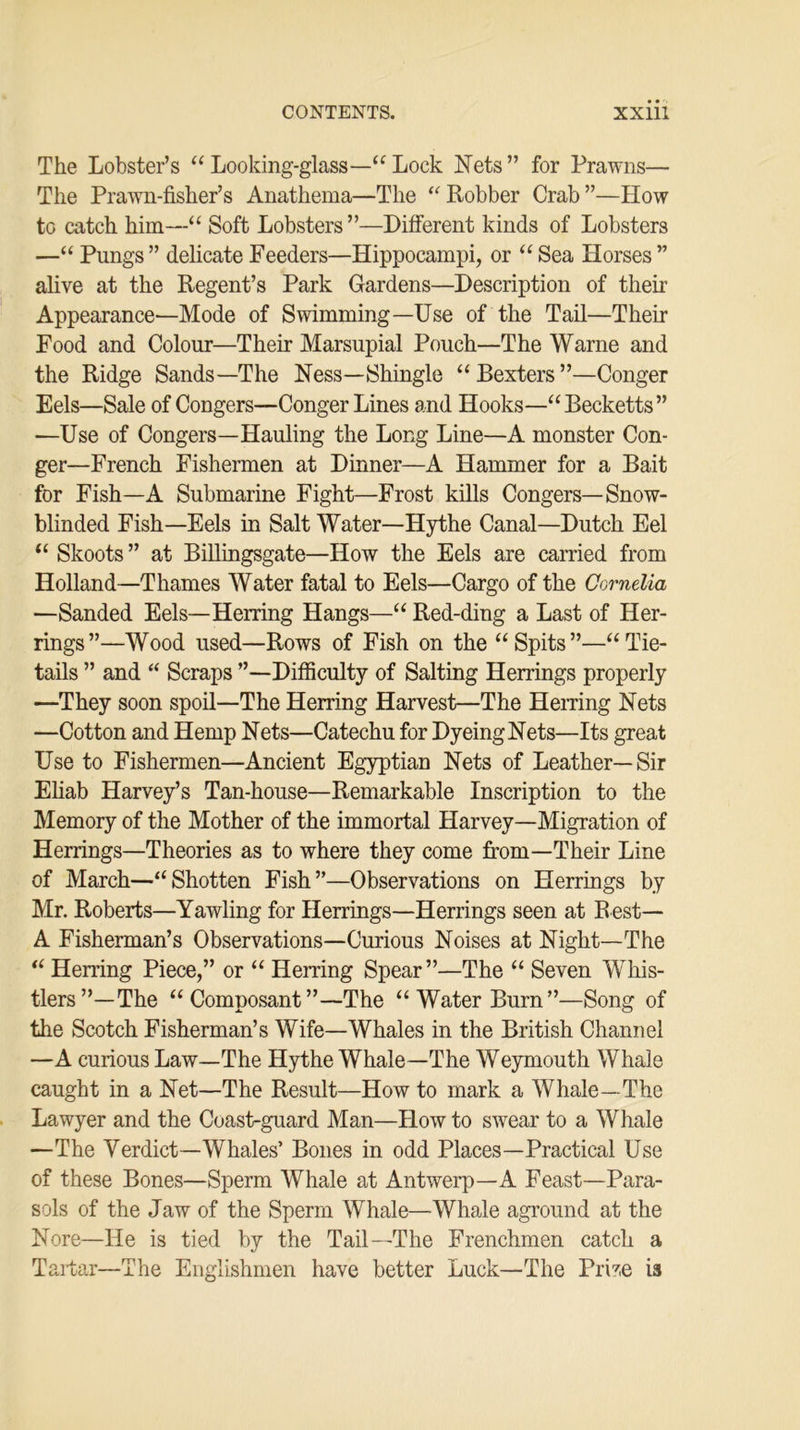 The Lobster’s “ Looking-glass—“ Lock Nets” for Prawns— The Prawn-fisher’s Anathema—The “ Robber Crab ”—How to catch him—“ Soft Lobsters ”—Different kinds of Lobsters —“ Pungs ” delicate Feeders—Hippocampi, or “ Sea Horses ” alive at the Regent’s Park Gardens—Description of their Appearance—Mode of Swimming—Use of the Tail—Their Food and Colour—Their Marsupial Pouch—The Warne and the Ridge Sands—The Ness—Shingle “ Bexters ”—Conger Eels—Sale of Congers—Conger Lines and Hooks—“Becketts” —Use of Congers—Hauling the Long Line—A monster Con- ger—French Fishermen at Dinner—A Hammer for a Bait for Fish—A Submarine Fight—Frost kills Congers—Snow- blinded Fish—Eels in Salt Water—Hythe Canal—Dutch Eel “ Skoots ” at Billingsgate—How the Eels are carried from Holland—Thames Water fatal to Eels—Cargo of the Cornelia —Sanded Eels—Herring Hangs—“ Red-ding a Last of Her- rings”—Wood used—Rows of Fish on the “Spits”—“Tie- tails ” and “ Scraps ”—Difficulty of Salting Herrings properly —They soon spoil—The Herring Harvest—The Herring Nets —Cotton and Hemp Nets—Catechu for DyeingNets—Its great Use to Fishermen—Ancient Egyptian Nets of Leather—Sir Eliab Harvey’s Tan-house—Remarkable Inscription to the Memory of the Mother of the immortal Harvey—Migration of Herrings—Theories as to where they come from—Their Line of March—“Shotten Fish”—Observations on Herrings by Mr. Roberts—Yawling for Herrings—Herrings seen at B est— A Fisherman’s Observations—Curious Noises at Night—The “ Herring Piece,” or “ Herring Spear”—The “ Seven Whis- tlers”—The “Composant”—The “Water Burn”—Song of the Scotch Fisherman’s Wife—Whales in the British Channel —A curious Law—The Hythe Whale—The Weymouth Whale caught in a Net—The Result—How to mark a Whale—The Lawyer and the Coast-guard Man—How to swear to a Whale —The Yerdict—Whales’ Bones in odd Places—Practical Use of these Bones—Sperm Whale at Antwerp—A Feast—Para- sols of the Jaw of the Sperm Whale—Whale aground at the Nore—He is tied by the Tail—The Frenchmen catch a Tartar—The Englishmen have better Luck—The Prrte is