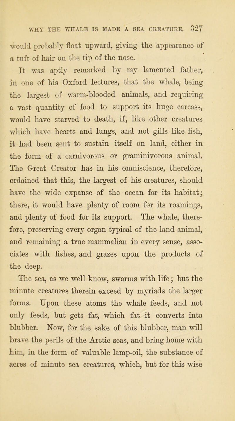would probably float upward, giving tire appearance of a tuft of hair on the tip of the nose. It was aptly remarked by my lamented father, in one of his Oxford lectures, that the whale, being the largest of warm-blooded animals, and requiring a vast quantity of food to support its huge carcass, would have starved to death, if, like other creatures which have hearts and lungs, and not gills like fish, it had been sent to sustain itself on land, either in the form of a carnivorous or graminivorous animal. The Great Creator has in his omniscience, therefore, ordained that this, the largest of his creatures, should have the wide expanse of the ocean for its habitat; there, it would have plenty of room for its roamings, and plenty of food for its support. The whale, there- fore, preserving every organ typical of the land animal, and remaining a true mammalian in every sense, asso- ciates with fishes, and grazes upon the products of the deep. The sea, as we well know, swarms with life; but the minute creatures therein exceed by myriads the larger forms. Upon these atoms the whale feeds, and not only feeds, but gets fat, which fat it converts into blubber. ISTow, for the sake of this blubber, man will brave the perils of the Arctic seas, and bring home with him, in the form of valuable lamp-oil, the substance of acres of minute sea creatures, which, but for this wise