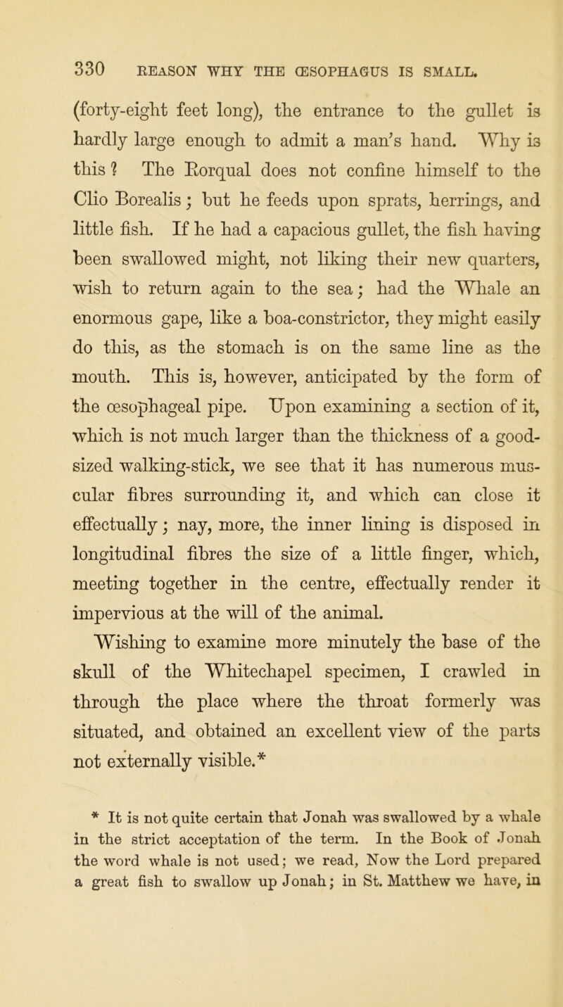 (forty-eight feet long), the entrance to the gullet is hardly large enough to admit a man’s hand. Why is this h The Rorqual does not confine himself to the Clio Borealis; but he feeds upon sprats, herrings, and little fish. If he had a capacious gullet, the fish having been swallowed might, not liking their new quarters, wish to return again to the sea; had the Whale an enormous gape, like a boa-constrictor, they might easily do this, as the stomach is on the same line as the mouth. This is, however, anticipated by the form of the oesophageal pipe. TJpon examining a section of it, which is not much larger than the thickness of a good- sized walking-stick, we see that it has numerous mus- cular fibres surrounding it, and which can close it effectually; nay, more, the inner lining is disposed in longitudinal fibres the size of a little finger, which, meeting together in the centre, effectually render it impervious at the will of the animal. Wishing to examine more minutely the base of the skull of the Whitechapel specimen, I crawled in through the place where the throat formerly was situated, and obtained an excellent view of the parts not externally visible.* * It is not quite certain that Jonah was swallowed by a whale in the strict acceptation of the term. In the Book of Jonah the word whale is not used; we read, Now the Lord prepared a great fish to swallow up Jonah; in St. Matthew we have, in