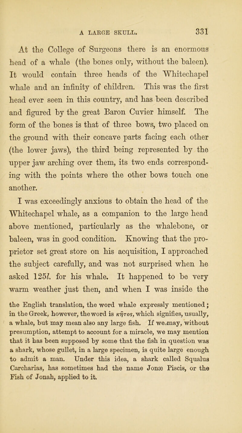 At the College of Surgeons there is an enormous head of a whale (the bones only, without the baleen). It would contain three heads of the Whitechapel whale and an infinity of children. This was the first head ever seen in this country, and has been described and figured by the great Baron Cuvier himself. The form of the bones is that of three bows, two placed on the ground with their concave parts facing each other (the lower jaws), the third being represented by the upper jaw arching over them, its two ends correspond- ing with the points where the other bows touch one another. I was exceedingly anxious to obtain the head of the Whitechapel whale, as a companion to the large head above mentioned, particularly as the whalebone, or baleen, was in good condition. Knowing that the pro- prietor set great store on his acquisition, I approached the subject carefully, and was not surprised when he asked 125A for his whale. It happened to be very warm weather just then, and when I was inside the the English translation, the word whale expressly mentioned; in the Greek, however, the word is Krjros, which signifies, usually, a whale, but may mean also any large fish. If we may, without presumption, attempt to account for a miracle, we may mention that it has been supposed by some that the fish in question was a shark, whose gullet, in a large specimen, is quite large enough to admit a man. Under this idea, a shark called Squalus Carcharias, has sometimes had the name Jonse Piscis, or the Fish of Jonah, applied to it.