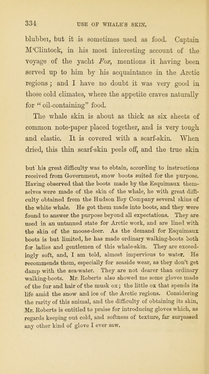 blubbei, but it is sometimes used as food. Captain M‘Clintock, in bis most interesting account of tbe voyage of tbe yacbt Fox, mentions it having been served up to him by bis acquaintance in tbe Arctic regions ; and I have no doubt it was very good in those cold climates, where tbe appetite craves naturally for “ oil-containing ” food. Tbe whale skin is about as thick as six sheets of common note-paper placed together, and is very tough and elastic. It is covered with a scarf-skin. When dried, this thin scarf-skin peels off, and the true skin but his great difficulty was to obtain, according to instructions received from Government, snow boots suited for the purpose. Having observed that the boots made by the Esquimaux them- selves were made of the skin of the whale, he with great diffi- culty obtained from the Hudson Bay Company several skins of the white whale. He got them made into boots, and they were found to answer the purpose beyond all expectations. They are used in an untanned state for Arctic work, and are lined with the skin of the moose-deer. As the demand for Esquimaux boots is but limited, he has made ordinary walking-boots both for ladies and gentlemen of this whale-skin. They are exceed- ingly soft, and, I am told, almost impervious to water. He recommends them, especially for seaside wear, as they don’t get damp with the sea-water. They are not dearer than ordinary walking-boots. Mr. Roberts also showed me some gloves made of the fur and hair of the musk ox; the little ox that spends its life amid the snow and ice of the Arctic regions. Considering the rarity of this animal, and the difficulty of obtaining its skin, Mr. Roberts is entitled to praise for introducing gloves which, as regards keeping out cold, and softness of texture, far surpassed any other kind of glove I ever saw.