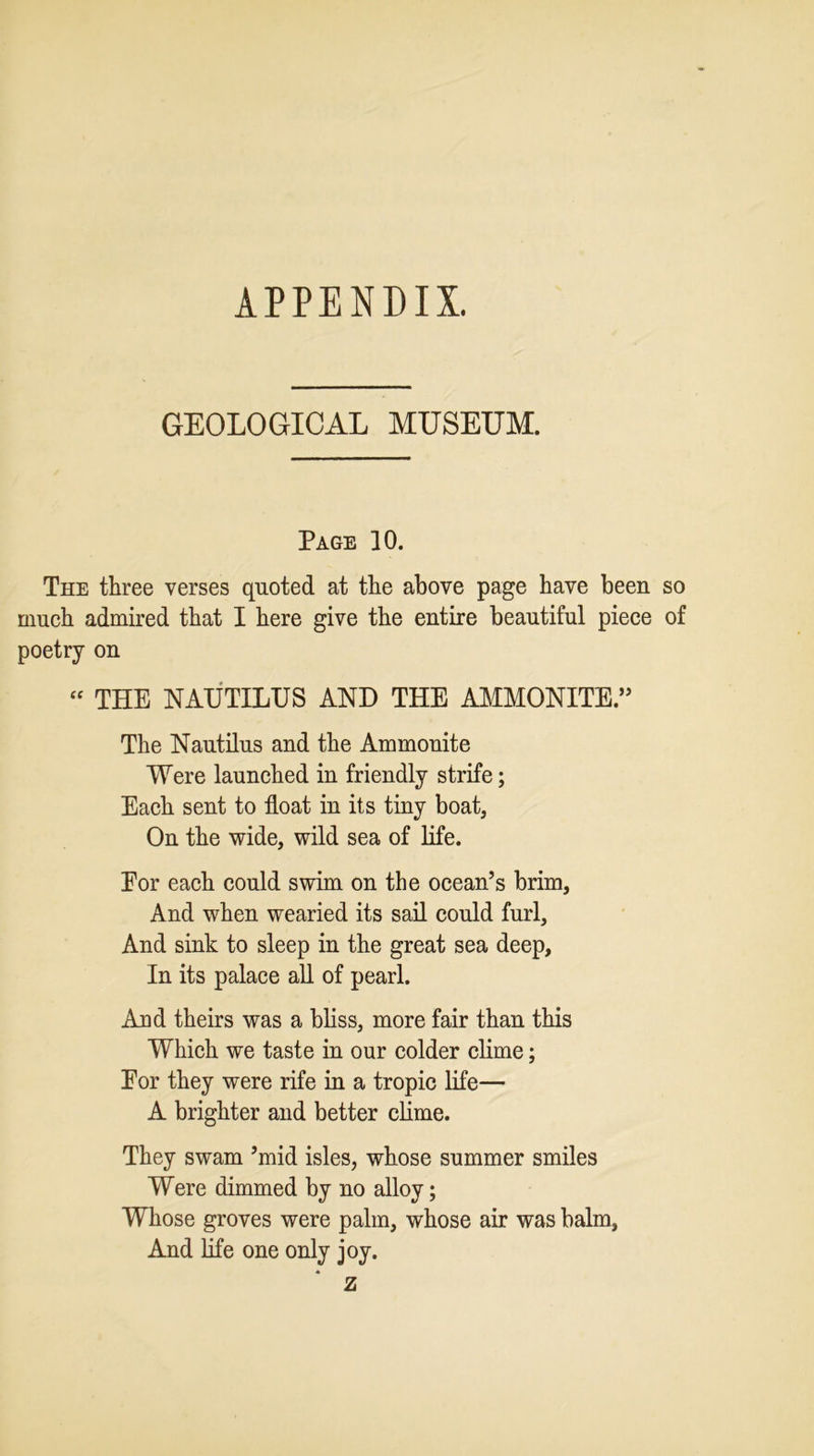 APPENDIX. GEOLOGICAL MUSEUM. Page 10. The three verses quoted at the above page have been so much admired that I here give the entire beautiful piece of poetry on “ THE NAUTILUS AND THE AMMONITE.” The Nautilus and the Ammonite Were launched in friendly strife; Each sent to float in its tiny boat, On the wide, wild sea of life. Eor each could swim on the ocean’s brim, And when wearied its sail could furl, And sink to sleep in the great sea deep. In its palace all of pearl. And theirs was a bliss, more fair than this Which we taste in our colder clime; Eor they were rife in a tropic life— A brighter and better clime. They swam ’mid isles, whose summer smiles Were dimmed by no alloy; Whose groves were palm, whose air was balm, And life one only joy. z