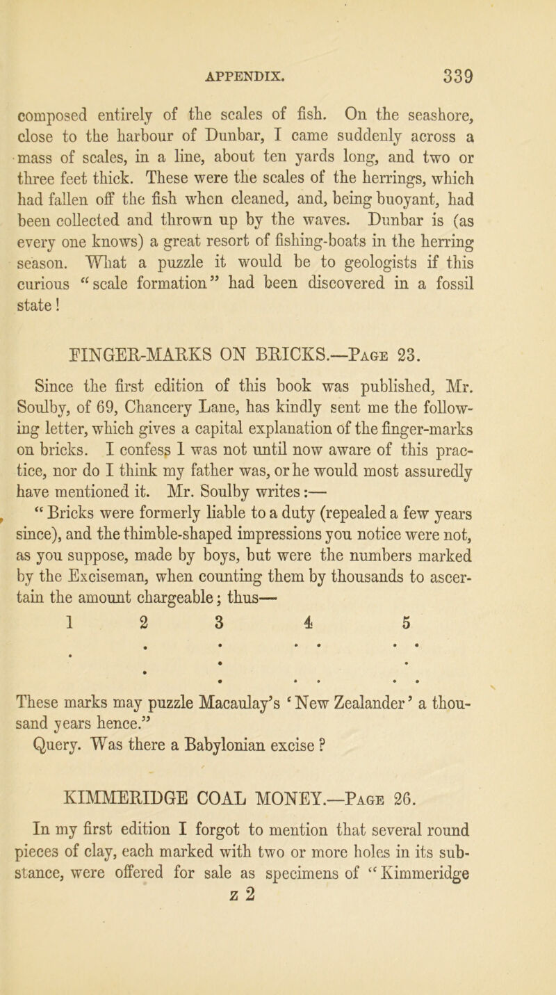 composed entirely of the scales of fish. On the seashore, close to the harbour of Dunbar, I came suddenly across a mass of scales, in a line, about ten yards long, and two or three feet thick. These were the scales of the herrings, which had fallen off the fish when cleaned, and, being buoyant, had been collected and thrown up by the waves. Dunbar is (as every one knows) a great resort of fishing-boats in the herring season. What a puzzle it would be to geologists if this curious “scale formation” had been discovered in a fossil state! FINGER-MARKS ON BRICKS.—Page 23. Since the first edition of this book was published, Mr. Soulby, of 69, Chancery Lane, has kindly sent me the follow- ing letter, which gives a capital explanation of the finger-marks on bricks. I confess 1 was not until now aware of this prac- tice, nor do I think my father was, or he would most assuredly have mentioned it. Mr. Soulby writes:— “ Bricks were formerly liable to a duty (repealed a few years since), and the thimble-shaped impressions you notice were not, as you suppose, made by boys, but were the numbers marked by the Exciseman, when counting them by thousands to ascer- tain the amount chargeable; thus— 12 3 4 5 These marks may puzzle Macaulay’s * New Zealander ’ a thou- sand years hence.” Query. Was there a Babylonian excise ? KIMMERIDGE COAL MONEY.—Page 26. In my first edition I forgot to mention that several round pieces of clay, each marked with two or more holes in its sub- stance, were offered for sale as specimens of “ Kimmeridge z 2