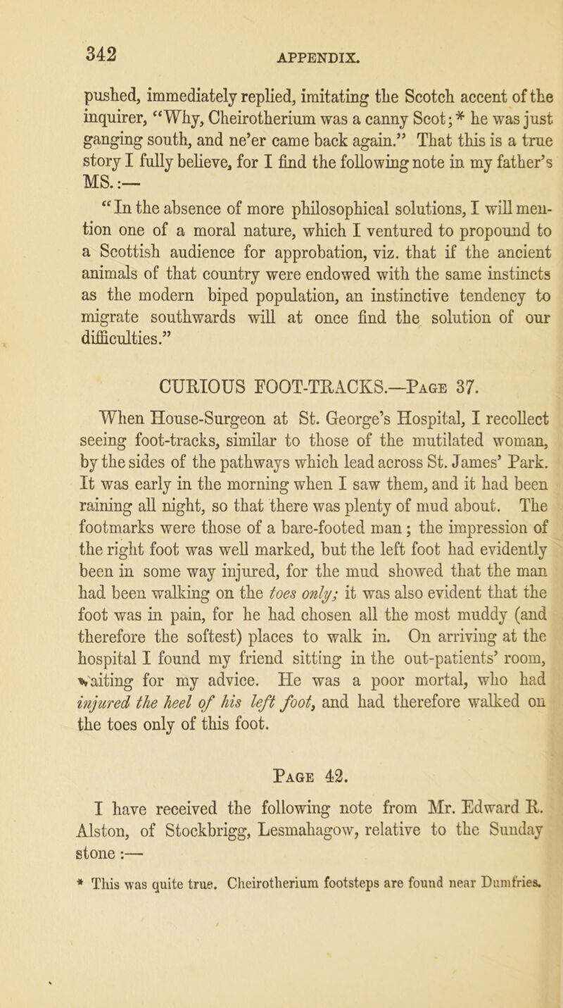 pushed, immediately replied, imitating the Scotch accent of the inquirer, “Why, Cheirotherium was a canny Scot;* he was just ganging south, and ne’er came back again.” That this is a true story I fully believe, for I find the following note in my father’s MS.:— “In the absence of more philosophical solutions, I will men- tion one of a moral nature, which I ventured to propound to a Scottish audience for approbation, viz. that if the ancient animals of that country were endowed with the same instincts as the modern biped population, an instinctive tendency to migrate southwards will at once find the solution of our difficulties.” CURIOUS FOOT-TRACKS.—Page 37. When House-Surgeon at St. George’s Hospital, I recollect seeing foot-tracks, similar to those of the mutilated woman, by the sides of the pathways which lead across St. James’ Park. It was early in the morning when I saw them, and it had been raining all night, so that there was plenty of mud about. The footmarks were those of a bare-footed man ; the impression of the right foot was well marked, but the left foot had evidently been in some way injured, for the mud showed that the man had been walking on the toes only; it was also evident that the foot was in pain, for he had chosen all the most muddy (and therefore the softest) places to walk in. On arriving at the hospital I found my friend sitting in the out-patients’ room, waiting for my advice. He was a poor mortal, who had injured the heel of his left foot3 and had therefore walked on the toes only of this foot. Page 42. I have received the following note from Mr. Edward II. Alston, of Stockbrigg, Lesmahagow, relative to the Sunday stone:— * This was quite true. Cheirotherium footsteps are found near Dumfries.