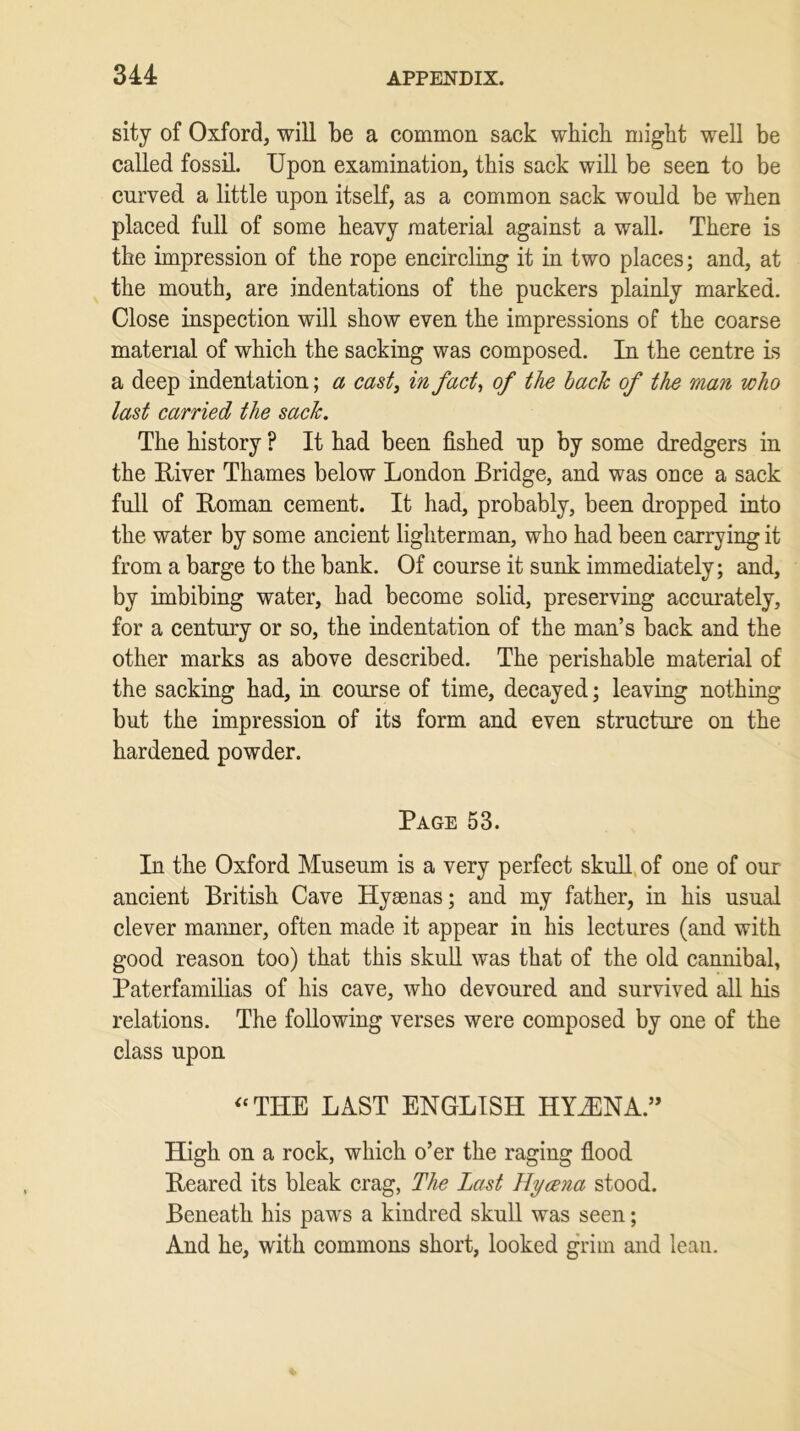 sity of Oxford, will be a common sack which might well be called fossil. Upon examination, this sack will be seen to be curved a little upon itself, as a common sack would be when placed full of some heavy material against a wall. There is the impression of the rope encircling it in two places; and, at the mouth, are indentations of the puckers plainly marked. Close inspection will show even the impressions of the coarse material of which the sacking was composed. In the centre is a deep indentation; a cast, in fact, of the bach of the man who last carried the sack. The history ? It had been fished up by some dredgers in the Biver Thames below London Bridge, and was once a sack full of Homan cement. It had, probably, been dropped into the water by some ancient lighterman, who had been carrying it from a barge to the bank. Of course it sunk immediately; and, by imbibing water, had become solid, preserving accurately, for a century or so, the indentation of the man’s back and the other marks as above described. The perishable material of the sacking had, in course of time, decayed; leaving nothing but the impression of its form and even structure on the hardened powder. Page 53. In the Oxford Museum is a very perfect skull of one of our ancient British Cave Hyaenas; and my father, in his usual clever manner, often made it appear in his lectures (and with good reason too) that this skull was that of the old cannibal, Paterfamilias of his cave, who devoured and survived all his relations. The following verses were composed by one of the class upon “ THE LAST ENGLISH HYiENA.” High on a rock, which o’er the raging flood Beared its bleak crag, The Last Hycena stood. Beneath his paws a kindred skull was seen; And he, with commons short, looked grim and leau.