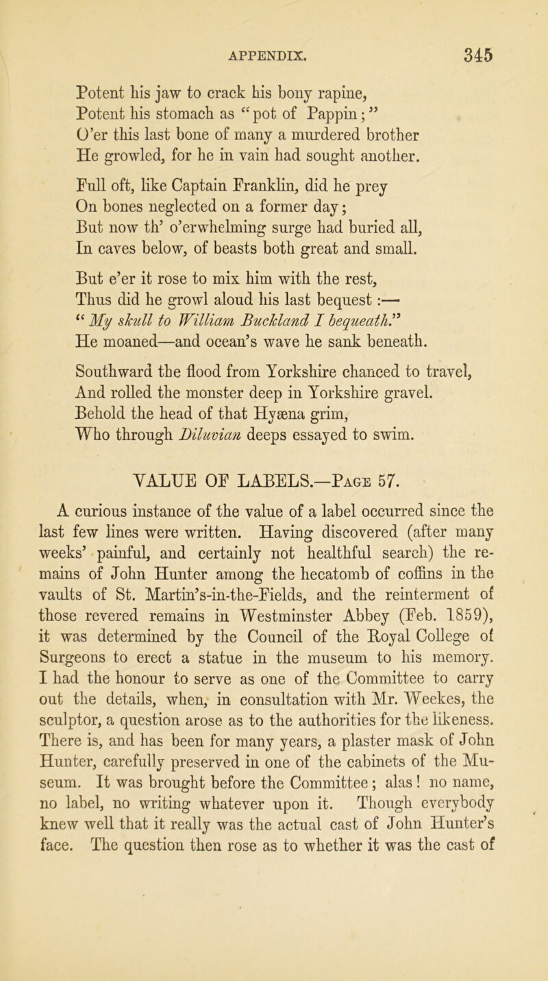 Potent his jaw to crack his bony rapine, Potent his stomach as “pot of Pappin;” O’er this last bone of many a murdered brother He growled, for he in vain had sought another. Full oft, like Captain Franklin, did he prey On bones neglected on a former day; But now th’ o’erwhelming surge had buried all, In caves below, of beasts both great and small. But e’er it rose to mix him with the rest. Thus did he growl aloud his last bequest:—• “ My skull to William Buckland I bequeath.” He moaned—and ocean’s wave he sank beneath. Southward the flood from Yorkshire chanced to travel, And rolled the monster deep in Yorkshire gravel. Behold the head of that Hyaena grim, Who through Diluvian deeps essayed to swim. VALUE OF LABELS.—Page 57. A curious instance of the value of a label occurred since the last few lines were written. Having discovered (after many weeks’ painful, and certainly not healthful search) the re- mains of John Hunter among the hecatomb of coffins in the vaults of St. Martin’s-in-the-Fields, and the reinterment of those revered remains in Westminster Abbey (Feb. 1859), it was determined by the Council of the Royal College of Surgeons to erect a statue in the museum to his memory. I had the honour to serve as one of the Committee to carry out the details, when, in consultation with Mr. Weekes, the sculptor, a question arose as to the authorities for the likeness. There is, and has been for many years, a plaster mask of John Hunter, carefully preserved in one of the cabinets of the Mu- seum. It was brought before the Committee ; alas ! no name, no label, no writing whatever upon it. Though everybody knew well that it really was the actual cast of John Hunter’s face. The question then rose as to whether it was the cast of